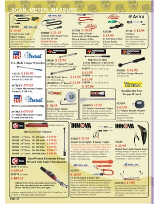 #85060 1/4”Drive 30- 200 in/lbs $ 149.00
#85061 3/8”Drive 30- 250 in/lbs $ 149.00
#85062 3/8”Drive 10- 100 ft/lbs $ 164.95
#85063 1/2”Drive 20- 150 ft/lb $ 149.00
#85066 1/2”Drive 30- 250 ft/lbs $ 184.95
#85065 3/4”Drive 100-600 ft/lbs $ 695.00
MICROMETER TORQUE
Includes Plastic Case
#M197 3/8” Dr. 25-250 in. lbs
$ 61.95
#M198 3/8” Dr. 10-100 ft. lbs.
$ 61.95
#M199 1/2” Dr. 30-250 ft. lbs.
$ 87.95
PRECISION PRO
LOCK TORQUE WRENCHS
High Grade Spring Steel Torque Mechanism
#4554
$ 18.95
Torque Angle Gauge
Fits On 1/2” Drive Torque Wrench For
Proper Torque Angle Degrees 360
Degrees Scale marked in 2 degree
Increments for Easy Reading
GearWrench Electronic Torque
Wrench with Angle Measurement
#85073 3/8”Drive
$ 359.95
#85074 1/2”Drive
$ 409.95
Digitally tracks torque and angle measurements,
then alerts you when targets are reached via a
Buzzer with Red, Yellow and Green lights
#97355 $ 679.95
3/4” Drive Micrometer Torque
Wrench 100-600 ft.lb.
#97353 $ 174.95
1/2” Drive Micrometer Torque
Wrench 25-250 ft.lb.
U.S. Made Torque Wrenches
# 97351 $ 148.95
3/8”Drive Micrometer Torque
Wrench 25-250 in. lb.
#27300 $ 10.45
Heavy Duty Circuit
Tester with 12’ Retractable
Wire & Battery Clip -
Quickly and easily check electrical
circuits and accessories on 6 and
12 volt systems.
#23970
$ 18.95
IN-LINE Spark Checker Kit
For Recessed Plugs. Provides information not avail-
able with OBD II code Reading devices.Pinpoints
if there is a spark plug, plug wire, electrical, etc.
problem.Kit Includes:Coil Tester, Female x Female
. Adapter for testing conventional ignition systems,
Battery Clip Adapter for testing directly to ground,
and an Extension for Coil Tester.
#23150 $ 17.95
Use these high quality retractile leads for
all purpose circuit jumping and testing.
Fully extended length of 10 ft. allows
technician to access almost every area of
the vehicle.
#3420 $ 21.95
Smart Test Light / Circuit Tester
Designed to safely check voltage and or ground on
several electronic systems, including wiring, fuses,
battery, cabling, sensors, switches and more.
•6-Foot leads • Unique transparent handle shows
bright LEDs to identify connections: White =
Proper connection, Red = Voltage present and
Green = Ground present
Page 36
#59070 $ 12.95
24” Jumbo Aluminum Caliper
Provides Quick and Accurate Inside,
Outside or Step Measurements. Heavy
Duty all Aluminum Construction.
Capacity -0 to 24”
#M200DB-1/2” Drive$ 27.95
10 - 150 ft lbs - 1 lb. Graduations
#M202P-3/8” Drive $ 21.95
120 - 960 in lbs Range
#M201 $ 25.95
1/4” Drive Torque Wrench
20-200 in/lb torque range in 1-lb grads.
#M196 $ 56.95
1/4”Drive Torque Wrench
25 to 250 in lbs
• Measures torque in in/lbs (120-1,200), ft/lbs (10-110), and Nm (13.6-
135.6) • 5 to 360 degree angle measurement
#23154
$ 63.95
1/2” Digital Torque Adapter
•Converts any ratchet into a torque
measuring tool
•Range: 30-150 ft/lbs
•10 Memory settings
Recalibrates Your
Torque Wrench
#27430
$ 15.95
24 Volt Heavy Duty
Circuit Tester
Quickly tests voltage up
to 28 volts
#28200 $ 21.95
12/24/42 Volt Circuit Tester
Good for 42 Volt
Hybrid Systems
•Computer safe -draws 3 milliamps
at 12V •10 Ft. retractable cord
#3430
$ 42.95
Digital Test Light/Circuit Tester
•Voltage readings of electrical circuits
•LED shows low or fully charge voltage
•Large LCD Screen for easy viewing
•Detachable 2” metal test probe
#7760 $ 13.95
Cordless
Circuit Tester
Does Not Require Ground
Wire Designed For DC
Circuits Between 3 & 28
Volts
#28300
$ 39.95
Circuit Tester with
Digital Display
•Measures 5.0 to 28.0 volts DC
•Tall, easy to read LCD display
•Computer Safe
(not for use in testing air bags)
 