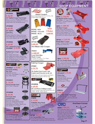 #W85004
$ 36.95
36” Padded Creeper Steel Frame
36” x 17” x 3-1/2”. Powder Coated H.D.
Tubular Steel Frame. Shielded 2-1/2” Swivel
Casters Allow Easy 360 deg Movement
#W85005
$ 41.95
40” Padded
Head Rest
40” x 17” x 4”
Powder Coated H.D. Tubular Steel Frame
Fully Padded Deck with Cushion Headrest
Lever Action Headrest Adj. To 3 Positions
#W85006
$ 43.95
40” Contoured Creeper
#W85007 $ 33.95
Padded Seat Creeper
40” x 17” x 4”
H.D. Tubular Steel Frame
Fully Padded Seat Cushion, Built-In Tool
Tray. Shielded 2-1/2” Swivel Casters Allow
Easy 360 deg Movement. Convenient
11-1/2” x 12-1/2” Tool Tray
#W85008
$ 41.95
Pneumatic Roll
Around Stool
Pneumatic Action Adjusts
Seat to 20” Height Quickly & Easily
Convenient 15” Diameter Tool Tray
Fully Padded Seat Cushion, Built-In Tool
Tray. Shielded 2-1/2” Casters
#92102 - RED
#93102 - YELLOW
#94032
$ 109.95
Large Wheel Blue
Plastic Creeper
4” Casters. 38” Long, 17-1/2” Wide
3-3/4” Ground Clearance
#94102 - BLUE
Plastic Creepers
Body-Fitting Design 38”L x 17-1/2”W x 4”H
6 Pop-In-Style Caster Wheels
Your
Choice
$ 89.95
#6031 $ 189.95
The Bone Creeper
Larger Wheels that Will Roll Over
Obstacles Rather Than Pushing Them
Away. Custom Designed 5-1/8” Casters
will Climp Drop Light Cords, Air Lines &
Even Roll Over Cracks & Grates with Ease
#4031 $ 144.95
The BONE-STER Creeper
Plastic Body - 43” Long, 23-3/8” Wide & Weighs About 16
lbs. About 1” Ground Clearance. 300 lbs Capacity & A Large
Body-Support Area
#B7031 $ 219.95
Rough Rider Creeper
Larger 5” Wheels & Heavier Body
For Big Guys 300 lbs Plus
#W85023
$ 53.95
Swivel Seat Bar Stool
28-1/2”Tall, 14”Diameter
#95002
$ 33.75
Fold Up Creeper
The Padded Vinyl Creeper Adds
Comfort and Protection on the Job
Works great on off road situations and under a
vehicle where no jacks or lifts are used
#8511 $ 99.50
40” Low-Proﬁle Plastic Creeper
•Six 3” Swivel casters for extra stability
•Two storage trays located on either side
•Made to resist most solvents, grease and oils
found in the common shop
Wheel Step
•Non-Slip Surface
•4 Position Height Adjustment
•Folds Flat for Storage
•Fits Tires up to 13” Wide
#W41039 $ 39.95
Page 37
#8514
$ 149.95
Swivel Tractor Seat
•Air cylinder for height adjustment
•Five 3-1/2” HD rubber casters
•Low height 18”, high height 22”
#97102
$ 89.95
New Black Color Creeper
StrutTamer Extreme
#6591$ 999.95
The Extreme Strut Tamer is a heavy
duty innovative tool designed for
quick and easy service on strut
assemblies. Approved by GM for
their 1/2 and 3/4 Ton struts. Simply
the most effective compressor for
vitually any straight, conical or
offset spring.
#W85028
$ 49.95
40” Cool Weave Folding Creeper
Weather resistant, lightweight and provides extra
comfort. 350 lbs. weight capacity
#W85027 $ 35.95
Pneumatic Rolling
Bar Stool
Adjustable seat from
19” to 24”. Foam padded 13” diameter
seat. 250lbs capacity
#1745 $42.95
Air Vacuum/Blow Gun
Use for blowing function or swtich to suction for
vacuuming dust, wood chips, metal shavings, glass,
#54090
$ 13.95
Foldable Step Stool
Easily unfold to a secure locking position that
supports 250 lbs. Fold up to 2” for easy storage.
12”W x 8-1/2”D x 11-1/2”H
#3912A
$ 99.95
Heavy Duty Truck Wheel Step
•Fits truck tires up to 24-1/2” diameter.
•9” x 27” step with rugged non-slip tread.
•Folds ﬂat for storage
•Capacity: 300 lbs.
 