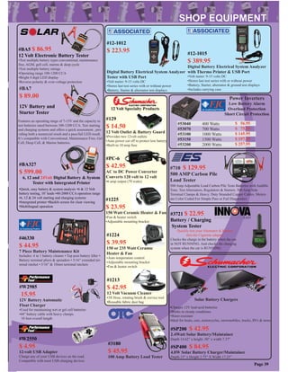 #BA7
$ 89.00
12V Battery and
Starter Tester
Features an operating range of 7-15V and the capacity to
test batteries rated between 100-1200 CCA. Test starting
and charging systems and offers a quick assessment , pro-
viding both a numercial result and a pass/fail LED result.
It’s compatible with Conventional, Maintenance Free, Gel
Cell, Deep Cell, & Marine batteries.
#BA327
$ 599.00
6, 12 and 24Volt Digital Battery & System
Tester with Intergrated Printer
•Quick, easy battery & system analysis •6 & 12 Volt
battery testing, 10’ leads •40-2000 CCA operation range
•6, 12 & 24 volt starting and charging systems
•Intergrated printer •Backlit screen for clear viewing
•Multilingual operation
#BA5 $ 86.95
12 Volt Electronic Battery Tester
•Test multiple battery types conventional, maintenance
free, AGM, gell cell, marine & deep cycle
•Test multiple battery ratings
•Operating range 100-1200 CCA
•Bright 4 digit LED display
•Reverse polarity & over-voltage protection
Power Inverters
Low Battery Alarm
Overload Protection
Short Circuit Protection
#46330
$ 44.95
7 Piece Battery Maintenance Kit
Includes: 4 in 1 battery cleaner • Top post battery lifter •
Battery terminal pliers & spreaders • 5/16” extended ter-
minal ratchet • 5/16” & 10mm terminal ratchets
Page 39
#53040
#53070
#53100
#53150
#53200
400 Watts
700 Watts
1000 Watts
1500 Watts
2000 Watts
$ 56.95
$ 75.95
$ 145.95
$ 197.95
$ 257.95
#W2550
$ 4.95
12-volt USB Adapter
Charge any of your USB devices on the road.
Compatible with most USB charging devices
#710 $ 129.95
500 AMP Carbon Pile
Load Tester
500 Amp Adjustable Load Carbon Pile Tests Batteries with Audible
Tone. Test Alternators, Regulators & Starters. 500 Amp Side
Terminal Clamps & Heavy. Duty Stranded Copper Cables. Meters
are Color Coded For Simple Pass or Fail Diagnostics
#12-1012
$ 223.95
Digital Battery Electrical System Analyzer
Tester with USB Port
•Volt meter: 9-15 volts DC
•Stores last test series with or without power
•Battery, Starter & alternator test displays
#12-1015
$ 389.95
Digital Battery Electrical System Analyzer
with Thermo Printer & USB Port
•Volt meter: 9-15 volts DC
•Stores last test series with or without power
•Battery, Starter, alternator & ground test displays
•Includes carrying case
#3180
$ 45.95
100 Amp Battery Load Tester
#3721 $ 22.95
Battery / Charging
System Tester
Quickly test your Alternator & Battery
thru the Cigarette adapter.
Checks the charge in the battery when the car
in NOT RUNNING. And checks the charging
system when the car is RUNNING.
#W2985
15.95
12V Battery Automatic
Float Charger
•Used for maintaining wet or gel cell batteries
•44” battery cable with heavy clamps.
10 foot overall length
#129
$ 14.50
12 Volt Outlet & Battery Guard
•Provides two 12volt outlets
•Auto power cut off to protect low battery
•Built-in 10 amp fuse
#PC-6
$ 42.95
AC to DC Power Converter
Converts 120 volt to 12 volt
•6 amp output (70 watts)
#1225
$ 23.95
150 Watt Ceramic Heater & Fan
•Fan & heater switch
•Adjustable mounting bracket
#1224
$ 39.95
150 or 235 Watt Ceramic
Heater & Fan
•Auto temperature control
•Adjustable mounting bracket
•Fan & heater switch
#1213
$ 42.95
12 Volt Vacuum Cleaner
•3ft Hose, rotating brush & crevice tool
•Reusable fabric dust bag
12 Volt Specialty Products
#SP200 $ 42.95
2.4Watt Solar Battery/Maintainer
Depth 14.62” x height .50” x width 7.37”
Depth 15” x Height 2.75” X Width 17.25”
#SP400 $ 84.95
4.8W Solar Battery Charger/Maintainer
•Charges 12V lead-acid batteries
•Works in cloudy conditions
•Water-resistant
•Ideal for boats, cars, motorcycles, snowmobiles, trucks, RVs & more
Solar Battery Chargers
 