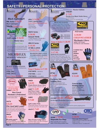 SPLIT FIT GLOVES
Features 3mm Shock Absorbing
Gel Palm Padding. Unique Split Palm
Design. Tough Spandex Top Material .
Hidden Seem Design.Velcro Wrist
Sizes: Small to XXLarge
Colors Available Red, Black & Blue
Blue #141-Series
Black #143-Series
Red #145-Series
Your Choice $ 28.95
#21260 $ 23.95
Kevlar Burn Protection Arm Glove
The heat resistant Kevlar® material protects hands and arms from hot surfaces.
•Works on both right and left hands
•Glove portion is coated with a vinyl tread for greater gripping power
•Extends to 24” •Washable
#2119Y
$ 11.00
General Duty
Welding Gloves
•Foam insulated back
•Full cotton lining
•Reinforced thumb strap
•Fully welted
•Kelvar® sewn
Page 4
#P760
$ 21.95
Pro-Series MIG/Stick
Welding Glove
•Premium grain pigskin back
•Reversed grain pigskin palm for
better grip
•Foam insulated back &
cotton lined palm
•Kevlar sewn, fully welted
•Reinforced thumb strap
•5” Cuff
#BL Series $ 16.75
Black Lightning®
Nitrile Powder Free
#BLUE Series
$ 15.95
15 MIL LATEX
Powder Free
Black Lightning®
Nitrile
#APN Series $ 16.50
Aloe Nitrile Glove
Powder Free
Inner aloe hydrates & heals hands. Odor
free and offers an unequaled ﬁt and feel
compared to conventional nitrile gloves.
Box of 100 each.
100% Latex
Free
#MF300L - LARGE
#MF300M - MEDIUM
DIAMOND GRIP LATEX
EXAMINATION GLOVE
Ambidextrous - Non-Sterile - Power
Free Single Use - Textured. 100 Glvs.
Per Box
Your Choice $ 17.95
#MF300XL - X-LARGE
BLACK NITRILE GLOVES
Power-Free,Non-Sterile, Ambidextrous,
Single Use
MICROFLEX “MIDKNIGHT “
#MK-296L
#MK-296XL
Your Choice $ 16.95
#6100 $ 32.95
Disposable Ear Plugs
When earmuffs aren’t an option.
Made of form-ﬁtting urethane foam.
#123-series
$ 39.99
COLD WEATHER
Mechanic Glove
Splitﬁt Cold Weather
Gel-Palm for Anti-Vibrations
Available Sizes
Small
Medium
Large
X-Large
XX-Large
#4040 $ 14.75
Boss Guard
Mechanic’s Professional
Reversed grain pigskin with oil & water
resistant leather palm.
Designed for a tight ﬁt
with ultra ﬂexibility
#4176
$ 8.25
Pile Lined Split Leather
Tough split leather with pile lining.
Gunn-cut design with keystone thumb,
shirred elastic back and self hemmed
open cuff
#8426
$ 3.45
FLEXI grip™
String knit polyester/cotton blend with
blue latex coated palm & knit wrist
#Q311 Series
$ 10.95
Intouch Nitrile
• 5-Mill Thickness • Powder free •
Latex free • Textured grip
#WL $ 14.50
White Lighting Glove
Extra Thick 8 Mil Latex Glove
•Power Free
•Textured grip
•Super Strength
#113-Series
$ 17.95
QUICK FIT GLOVES
Features Open Style Elastic Cuff, Al-
lows Easy Access. Tough Spandex Top
Material. Hidden Seem Design. Snug Fit
Design. Sizes: Small to XXLarge
#8439 $ 7.69
Boss Frosty Grip Glove
Insulated rubber work gloves designed
for use in cold weather
#4020
$ 0.99
Classic Brown Jersey Glove
Clute-cut design with knit wrist
#4027 $ 2.09
Red Fleece Lined
Cotton Jersey Glove
Gunn-cut with open cuff
#4092
$ 3.60
Split Leather Palm
Wing thumb design with shirred elastic
back and cotton back with safety cuff
Market Edition
#MEBN
$ 7.95
Powder-Free Black Nitrile Gloves
•4 mil thickness
•Fully textured for maximum grip
#4705
$ 18.95
Telescopic Hood Support
•Supports hoods or trunk lids with weak
hinges or struts
•Adjustable form 21” to almost 48”
 