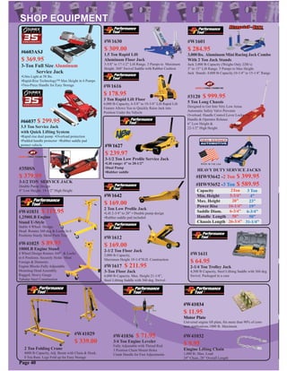 #W41025 $ 89.95
1000LB Engine Stand
4 Wheel Design Rotates 360° & Locks
in 6 Positions. Securely Holds Most
Foreign & Domestic
Engine Blocks Fully Adjustable
Mounting Head Assembly.
Rugged, Heavy Gauge
Tubular Steel Construction
#W41031 $ 119.95
1,2500LB Engine
Stand U-Style
Stable 4 Wheel Design.
Head Rotates 360 deg & Locks In 6
Positions Sturdy Metal Parts Tray
#W1611
$ 64.95
2-1/4 Ton Trolley Jack
4,500 lb Capacity, Steel Liﬁting Saddle with 360 deg
Swivel. Packaged in a case
#W1612
$ 169.00
2-1/2 Ton Floor Jack
5,000 lb Capacity,
Maximum Height 19-1/4”H.D. Construction
#W1616
$ 178.95
3 Ton Rapid Lift Floor
6,000 lb Capacity, 4-5/8” to 19-3/4” Lift Rapid Lift
Feature Allows You to Quickly Raise Jack into
Position Under the Vehicle
#W1617 $ 211.95
3-Ton Floor Jack
6,000 lb Capacity. Max. Height 21-1/4”,
Steel Liﬁting Saddle with 360 deg. Swivel
#3120 $ 999.95
5 Ton Long Chassis
Designed to Get Into Very Low Areas
Automatic Safety Valve Prevents
Overload. Handle Control Lever Locks
Handle & Operates Release.
6” Low Height &
22-1/2” High Height
#350SS
$ 379.95
3-1/2 TON SERVICE JACK
Double Pump Design
4” Low Height. 19-1/2” High Height Capacity
Min. Height
Max. Height
Power Rise
Saddle Diam.
Handle Length
Chassis Length
2Ton
3-3/4”
20”
16-1/4”
6-3/4”
50”
26-3/4”
3 Ton
4”
23”
19”
6-3/4”
50”
31-1/4”
#HW93642 -2 Ton $ 399.95
#HW93652 -3 Ton $ 589.95
HEAVY DUTY SERVICE JACKS
#W1601
$ 284.95
3,000 lbs. Aluminum Mini Racing Jack Combo
With 2 Ton Jack Stands
Jack 3,000 lb Capacity (Weighs Only 22lb’s)
3” to 15” Lift Range. 5 Pumps to Max Height.
Jack Stands: 4,000 lb Capacity.10-1/4” to 15-1/4” Range
#W1630
$ 309.00
1.5 Ton Rapid Lift
Aluminum Floor Jack
3-5/8” to 17-1/2” Lift Range. 3 Pumps to Maximum
Height. 360° Swivel Saddle with Rubber Cushion
#W1642
$ 169.00
2 Ton Low Proﬁle Jack
•Lift 2-3/4” to 20” • Double pump design
•Rubber saddle pad included
Page 40
#W1627
$ 239.97
3-1/2 Ton Low Proﬁle Service Jack
•Lift range: 4” to 20-1/2”
•Dual Pump
•Rubber saddle
#66037 $ 299.95
3.5 Ton Service Jack
with Quick Lifting System
•Rapid rise dual pump •Overload protection
•Padded handle protector •Rubber saddle pad
protect vehicle
#6603ASJ
$ 369.95
3-Ton Full Size Aluminum
Service Jack
•Ultra Light at 58 lbs.
•Rapid-Rise Technology™ Max Height in 6 Pumps
•Two-Piece Handle for Easy Storage
2 Ton Folding Crane
4000 lb Capacity, Adj. Boom with Chain & Hook.
8 Ton Ram. Legs Fold up for Easy Storage
#W41036 $ 71.95
3/4 Ton Engine Leveler
Fully Adjustable with Thread Rod
3 Position Chain Mount Holes
Crank Handle for Fast Adjustments
#W41034
$ 11.95
Motor Plate
Universal engine lift plate, ﬁts more than 90% of com-
mon applications.1000 lb. Maximum
#W41032
$ 9.95
Eingine Lifting Chain
1,000 lb. Max. Load
24” Chain, 28” Overall Length
#W41029
$ 339.00
 