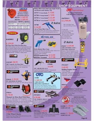 #M610 $ 59.95
50’AIR HOSE ON REEL
50’ 300 PSI 3/8” Air Hose. 1/4” NPT 360 deg. Swivel
VALUE SERIES
RETRACTABLE
AIR HOSE REELS
Speciﬁcations #83753
Hose I.D.
Inlet/Outlet Con.
Max. Pressure
Max. Air Flow
50’ of 3/8” 50’ of 1/2”
1/4” NPT 1/2” NPT
300 PSI 300 PSI
25 CFM 35 CFM
#83754 $ 189.95
#83753 $ 169.95
#83754
#M686
$ 6.95
2PC AIR BLOW GUN
Comfort Grip Handle.Includes 3” Extension &
Milton Style Quick Connect Coupler
#2618 $ 119.95
AIR CONTROL UNIT -
120 CFM CAPACITY
Features: Filter & Regulator in One.
Easy to Install for Light to Medium
Industrial & Automotive .Applications
Removes Water, Oil & Contaminants from Com-
pressed Air & Provide Constant Air Supply.
#M614
$ 79.95
Manual Air Hose Reel With Hose
•30 ft. 3/8” rubber hose, 250 PSI maximum, 25 CFM
maximum air ﬂow•Inlet: 1/4”- 18 NPT •Easy storage
and handling •Hand brake prevents releasing unwanted
hose •4 Mounting holes allow direct mounting to
bench top or wall
#10330$ 28.95
100’ Capacity Air Hose Reel
Solid or swivel mounts on wall or workbench for
servicing vehicle indoors or out • Keeps hose
untangled and ready to use
#L8250FZ
$ 139.95
50’ Hose Reel With Flexzilla Hose
Flexzilla® premium air hose w/ bend restrictors Lays
ﬂat, no memory Superior bend radius Kink resistant
under pressure Extreme all-weather ﬂexibility, even
in sub-zero temperatures! (-40° to 150° F) Maximum
working pressure: 150 PSI 3:1 Safety factor
Page 43
#1580
$ 189.95
1,500 LB EASY
ROLLER CAR DOLLY
Four Heavy-Duty Phenolic Casters, 1,500 lb
Capacity Per Unit. Hydraulic Lift Mechanism
with Locking Pin, Fits Tread Widths Up to 12”
#W54013
$ 99.00
2 PC WHEEL DOLLY SET
1,000 lb Capacity per Dolly • Four 3-1/2” Cast Iron
Swivel Casters Accepts Tires Up to 14” Wide. Overall
Size: 23-1/2” x 15-1/2” x 5-1/2”
#11909 $ 59.95
12,000 LB CAP.
#11912 $ 78.95
16,000 LB CAP.
RHINO RAMPS
Stronger than Steel. 17 Degree
Incline Excellent for Low-Proﬁle
Vehicles. Core-Trac Non-Skid Feet.
Won’t Damage Your Driveway
#W41000
$ 8.95
1 Pair Wheel Chocks
•Keeps tires from rolling •Safety device for use with
ramps or other lifting devices
#W41037
$ 69.95
Rolling Engine Stand
•750 lb. Capacity
•Adjustable width and depth for most engines
•Heavy duty 3” casters for easy rolling
•Adjustable cam buckle straps include
#05674
$ 29.95
“DO-IT-YOURSELF” RAMP KIT
2 Heavy Duty Aluminum Ramp Ends Plus Installation
Hardware Bolt to 2” to 8’ or 2” x 12’ Planks .
700 lbs Capacity Per Ramp
(Planks Not Included)
#W41061 $ 54.95
Snowmobile Dolly Set
•Cost Effective way to store & transport snowmobiles
•Four swivel casters for easy manueverability
•Capacity - 1,500lbs.
#1740
$ 14.95
Air or Water Blow Gun
Dual purpose blow gun can be used as standard blow
gun and can be used on standard garden hose as a
water gun
Deluxe Blow Gun with Long Angle Nozzle
and Removeable Rubber Tip
#1717 4” Green Handle $ 9.95
#1718 4” Orange Handle $ 9.95
#1715 13” Green Handle $ 12.49
#1716 20” Green Handle $ 13.95
175 Max PSI
16.80 ACFM @ 175 PSI
230 Volt Two Stage
Magnetic Starter Included
Air-cooled after cooler
Low oil protection
Electronic drain valve
5HP - 80 Gallon Tank
with 16.8 CFM @175 PSI
Two Stage Professional
5 HP 80 Gallon Compressor
#2475N5-V
$ 2,799.99
Turbo Blaster Blow Guns
•Quickly and effectively provides a high volume of air
ﬂow •Ideal for cleaning applications
•Satisﬁes OSHA standards
#99230 6” Extended $ 17.50
#99220 Standard Gun $ 13.95
 