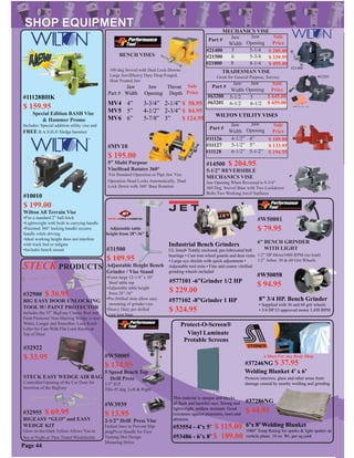#W3939
$ 13.95
2-1/2” Drill Press Vise
Etched Jaws to Prevent Slip-
pingPivot Handle for Easy
Turning Slot Design
Mounting Holes
#W50005
$ 134.95
5 Speed Bench Top
Drill Press
1/3” H.P.
Tilts 45 deg. Left & Right
Jaw
Width
Jaw
Opening
Sale
Price
5
6
5-1/4
5-3/4
$ 289.00
$ 339.95
$ 495.00
#63201
TRADESMAN VISE
Great for General Purpose, Service
5-1/2
6-1/2
Part #
Jaw
Width
Jaw
Opening
Sale
Price
#63200
#63201
$ 649.00
$ 659.00
5
6-1/2
Part #
#21400
#21500
#21800 8 8-1/4
MECHANICS VISE
#21400
#14500 $ 204.95
5-1/2” REVERSIBLE
MECHANICS VISE
Jaw Opening When Reversed is 9-3/4”
360 Deg. Swivel Base with Two Lockdown
Bolts.Two Working Anvil Surfaces
Jaw Jaw Throat
Part # Width Opening Depth
4”
5”
6”
3-3/4”
4-1/2”
5-7/8”
2-1/4”
2-3/4”
3”
#MV10
$ 195.00
5” Multi Purpose
ViseHead Rotates 360°
For Standard Operation or Pipe Jaw Vise
Operation Head Locks Automatically. Dual
Lock Down with 360° Base Rotation
BENCH VISES
Sale
Price
180 deg Swivel with Dual Lock-Downs
Large AnvilHeavy Duty Drop Forged,
Heat Treated Jaw
Jaw
Width
Jaw
Opening
Sale
Price
4-1/2”
5-1/2”
6-1/2”
4”
5”
5-1/2”
$ 109.00
$ 133.95
$ 194.95
Part #
#11126
#11127
#11128
WILTON UTILITY VISES
#37246NG $ 37.95
Welding Blanket 4’ x 6’
A Must For Any Body Shop
Protects interiors, glass and other areas from
damage caused by nearby welding and grinding
MV4
MV5
MV6
#W50001
$ 79.95
6” BENCH GRINDER
WITH LIGHT
1/2” HP Motor3400 RPM (no load)
1/2” Arbor. 30 & 60 Grit Wheels
#W50058
$ 94.95
8” 3/4 HP. Bench Grinder
• Supplied with 36 and 60 grit wheels
• 3/4 HP Ul approved motor 3,450 RPM
#32922
$ 33.95
STECK EASY WEDGE AIR BAG
Controlled Opening of the Car Door for
Insertion of the BigEasy
#32955 $ 69.95
BIGEASY “GLO” and EASY
WEDGE KIT
Glow-in-the-Dark Yellow Allows You to
See at Night or Thru Tinted Windshields
#32900 $ 36.95
BIG EASY DOOR UNLOCKING
TOOL W/ PAINT PROTECTOR
Includes the 55” BigEasy Classic Rod and
Paint Protector Non-Marring Wedge is now
Wider, Longer and Smoother. Lock Knob
Lifter for Cars With Flat Lock Knobs at
Top of Door
STECK PRODUCTS
#577101 -6”Grinder 1/2 HP
$ 229.00
#577102 -8”Grinder 1 HP
$ 324.95
Industrial Bench Grinders
UL listed• Totally enclosed, pre-lubricated ball
bearings • Cast iron wheel guards and dust vents
• Large eye shields with quick adjustment •
Adjustable tool rests • Fine and coarse vitriﬁed
grinding wheels included
#37286NG
$ 44.95
6’x 8’ Welding Blanket
1000° Temp Rating for sparks & light spatter on
verticle plane. 18 oz. Wt. per sq.yard
Page 44
This material is opaque and blocks
all ﬂash and harmful rays. Strong and
lightweight, mildew resistant. Good
resistance against punctures, tears and
abrasion.
Protect-O-Screen®
Protable Screens
#53486 - 6’x 8’ $ 189.00
#53554 - 4’x 5’ $ 115.00
Vinyl Laminate
#31500
$ 109.95
Adjustable Height Bench
Grinder / Vise Stand
•Extra large 12-1/4” x 10”
Steel table top
•Adjustable table height
from 28”-36”
•Pre-Drilled slots allow easy
mounting of grinder/vise
•Heavy Duty pre drilled
cast iron base
Adjustable table
height from 28”-36”
$ 58.95
$ 84.95
$ 124.95
#10010
$ 199.00
Wilton All Terrain Vise
•Fits a standard 2” ball hitch
•Lightweight with built in carrying handle
•Patented 360° locking handle secures
handle while driving
•Ideal working height does not interfere
with truck bed or tailgate
•Includes bench mount
#11128BHK
$ 159.95
Special Edition BASH Vise
& Hammer Promo
Includes: Special addition utility vise and
FREE B.A.S.H.® Sledge hammer
 