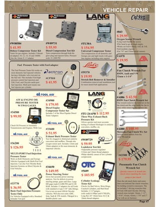 s.
Pneumatic Fan Clutch
Wrench Set
Quickly removes & installs fan
clutch when repairing the water
pump or fan clutch
Does the job much faster and easier
than conventional fan clutch wrenches.
No holding wrench is necessary. The
set includes 7 driving wrenches that
ﬁt Ford, GM and Chrysler. Driving
wrench sizes include: 36mm, 1 1/2”,
1 9/16”, 41mm, 42mm, 1 7/8” and 2”.
Use with an air hammer.
#43300
$ 179.95
#36200
$ 126.95
MULTI-PORT Fuel Iinjection
Pressure Tester
Work on Both Domestic and Foreign
Vehicles Equipped with Multi-Port Fuel
Injection. Can also Test Throttle Body
Injection Systems on Most Chrysler &
Ford Vehicles.
#33770
$ 36.95
Basic Fuel Injection Pressure
Tester Only
For Vehicles Equipped with a Standard
Schrader Test port
#34900
$ 179.95
Diesel Engine
Compressor Tester Set
Includes 5 of the Most Popular Diesel
Tester Adapters
#34580
$ 99.95
Check Oil Pressure in Automatic
Transmissions and Engines. With Case
#A878
$ 19.95
Fan Clutch Wrench For
BMW, Audi and VW
32mm x 1-1/4”
#34650
$ 149.95
Power Steering Tester
Gives fast accurate power steering
analysis. Test for defects in power
steering pumps, gears and lines. Large
HD gage reads 0-2,000 PSI and 0-140
BAR. Includes 13 adapters for all Fords
with standard or type I 3/8” tube ﬁttings.
Use to test on most GM & Chrysler
vehicles. Will also test some AMC,
Jeep, Saab & VW models. Pakaged in a
durable plastic case
#33600
$ 51.95
Exhaust Back Pressure Tester
Test for clogged or obstructed catalytic
converters and mufﬂers. Threads into
oxygen sensor port. Includes 12mm and
18mm adapters to ﬁts most domestic &
imported vehicles.
Page 47
ATF & ENGINE OIL
PRESSURE TESTER
W/TWO GAGES
#59370
$ 19.95
Stretch Belt Remover & Installer
Combination removal and installation tool
for most stretch belt applications
#A886 $ 42.50
BMW Fan Clutch Wrench Set
One wrench removes the lock nut on the
fan clutch and the other holds the fan in
place while removing the radiator fan
#CP7818
$ 41.95
The Fuel Pressure Tester Kit works on
most domestic fuel injected vehicles
having a Schrader valve test port on
the fuel rail. This includes Ford high
pressure central fuel injection and
GM, Ford, and Chrysler multi-port
fuel injection. Multi-port means one
fuel injector per cylinder.
Fuel Pressure Tester with Ford adapter
#A880 $ 108.95
Mercedes Fan Clutch Wr. Set
Services most models from the
mid-’90s and up
#W80584
$ 41.95
Deluxe Compressor Tester Kit
Tester for gas engines. Includes 5 thread-
ed adapters 10, 12, 14, 16 and 18MM.
Also the 16mm X 1.5 adapter
#W89731
$ 55.95
Diesel Compression Test Kit
Tests compression through both the
glow plug and injector holes. Pressure
scale: 0-1,000 PSI
#TU30A
$ 154.95
Universal Compressor Tester
Test compression on all domestic and
foreign cars and light trucks with gaso-
line engines including mini engines
#W89729
$ 59.95
Leakdown Test Kit
•Adjustable pressure regulator
•12mm and 14mm thread adapters
•Helps identify causes of low cylinder
compression
Cylinder Leakage
Tester Kit
Checks for Bad Valves, Worn Rings,
Cracked Cylinders, and Bad Head
Includes: 2-1/2”gauges,
scale reads 0-100psi and 0-700 kPa.,
Long ﬂex 24” 14mm hose.10,12 &
18mm thread adapters
#5609
$ 103.95
#TU-24APB $ 112.95
Three Way Exhaust Back
Pressure Kit
Allows quicker and more accurate
testing of exhaust blockages in catalytic
converters, mufﬂer, etc.
#843
$ 29.95
Oxygen Sensor Wrench
•Long reach handle for access
•Flex head to get at tough angles
•Works on Ford Contour, 4.6L & 5.4L
Ford modular engines
•For 7/8” and 22mm knock sensors
 
