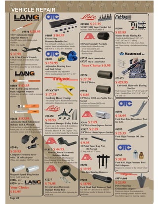 #6763
$ 38.50
Ford 6.0L High Pressure Fuel
Rail Adapters
Required to connect to the vehicle’s fuel
line
#9574
$ 22.50
T90 1/2”Drive
#9592
$ 8.85
1/2”Drive E20 Low-Proﬁle Torx
Socket
For bolts on Nissan QR25 with
automatic transmissions
#2036 $ 2.69
3/8”Drive 8mm Square Socket
#2037 $ 2.69
3/8”Drive 10mm Square Socket
#9258
$ 38.95
Ford Head Bolt Remover Tool
Use with 3/4” drive tools to transmit
high torque needed to loosen & tighen
head bolts
#4710
$ 9.95
10 Point Tuner Lug Nut
Bit Socket
5” long with a 1/2” drive
#7578 $ 28.95
7/16” Automatic Slack
Adjuster Wrench
•For HD trucks with Haldex slack
adjusters
•Extra long handle
#3406
$ 37.95
6 in 1 Fan Clutch Wrench
•Offset wrench provides better align-
ment
•Slim design provides easy access
•1/2” drive cutout for use with breaker
bar
#2237
$ 79.95
Toyota/Lexus Harmonic
Damper Pulley Tool
Holds the crankshaft while tighening the
crank bolt
#8494
$ 39.95
Thin Jaw Bearing Remover
Page 48
#51450
$ 98.95
Harmonic Damper Pulley Puller
Used to aid in the removal & installation
of the crank bolt on most Chrysler,
Hyundai, Mazada & GM Engines 1”Sq
hole for use with a breaker bar or Ratchet
#3755 10pt x 19mm Socket
#3757 10pt x 12mm Socket
Your Choice $ 8.95
10 Point Specialty Sockets
•19mm-Service Honda/Acura
lower rear control arm
•12mm-Services Mitsubishi
ﬂywheel bolt
#71475
$ 429.95
Universal Hydraulic Flaring
Tool Set
Push Connect Flare, 1/4”, 5/16” and 3/8”
Flare / Double Flare 3/16”, 1/4”, 5/16”,
3/8” and 1/2”
#294A
$ 39.95
Computer Memory Saver
with 120 Volt Adapter
•Plugs into standard 120 VAC outlet
#4651 $ 53.95
Automatic Slack Adjustment
Release Tool & Wrench
Fork-end tool to release the tensioner
button, and a 5/16” double square offset
reversible wrench with E-Z grip handle
#8569 $ 43.95
9/16” Extra Long Automatic
Slack Adjuster Wrench
•Extra deep hex allows reach to recessed
adjuster
Magnetic Spark Plug Socket
Firmly holds spark plug
#528 - 5/8”
#529 - 13/16”
Your Choice
$ 10.95
#A812 $ 44.95
Honda / Acura Harmonic
Balancer Holder
50mm Wrench Holds The Dampener
From Rotating While Removing The
Crank Bolt. Use With A 1/2” Breaker Bar
#MVA660
$ 23.95
Power Steering
Evacuation Adapter
Removers trap air from automotive
power steering systems. Reduces bleed
time following power steering repairs.
#MVA7607
$ 17.95
Locking Hose Clamp
The clamp secures ﬂexible hoses during
automotive diagnostics and repairs
#82900
$ 83.95
Master Brake Flaring Kit
•Single & double ﬂares 3/16”, 1/4”,
5/16”, 3/8” and 1/2” tubing.
•Bubble ﬂares 4.75 mm, 6mm, 8mm
and 10mm tubing. •Includes mini tubing
cutter
#4406
$ 159.95
Adjustable Bearing Race
and Seal Driver
•Universal and fully adjustable
•Twist head to adjust from 3/4” to 3.5”
#4603 $ 84.95
Freeze Plug
Remover/Installer Set
Use on liquid-cooled gas and diesel
engines found on automobiles, trucks,
and SUV’s. 1” to 2-3/8” diameter
#6594
$ 38.95
Ford Fuel Line Disconnect Tool
for 6.0L
#6595
$ 25.35
Ford High Pressure Oil Line
Disconnect
#82400 $ 27.35
MORTORQ Super Socket Set
Includes: MTS-0 thru MTS-4
 