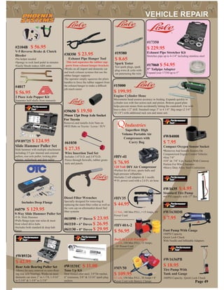 #4017
$ 56.95
2 Piece Axle Popper Kit
Separates half-shafts from transaxle
#2104B $ 56.95
V-5 Reverse Brake & Clutch
Bleeder
•No helper needed
•Spongy to rock hard pedal in minutes
•Easily bleeds todays ABS units
#W1131C $ 11.00
Tune Up Kit
Heat treated allot steel. 3/8”Dr ratchet,
6” extension, 5/8” & 13/16” spark plug
sockets.
#17350
$ 229.95
Exhaust Pipe Stretcher Kit
Stretches pipe up to 4-1/4” including stainless steel
#17060 $ 54.95
5” Tailpipe Adapter
Expand your 17350 up to 5”
#61090 - 5” Davco $ 23.95
#61110 - 6” Davco $ 26.95
#61130 - 8” Davco $ 29.95
Diesel Filter Wrenches
Specially designed for removing &
replacing the main ﬁlter collar as well as
the vent cap on aftermarket diesel fuel
ﬁlter systems
#15000
$ 199.95
Engine Cylinder Hone
Micrometer head assures accuracy in feeding. Expands quickly to
cylinder size with fast action rack and pinion. Bottom guard plate
helps prevent stones from accidentally hitting the crankshaft. Use with
heavy-duty 1/2” drill. Standard range 3” to 4 1/4”. Big range (2 3/4” -
10 1/4”) with additional rack sets and stone sets
#19380
$ 8.65
Spark Tester
Test spark plugs, spark
plug wires & coils with-
out puncturing the wire
#61030
$ 27.35
Wire Insertion Tool Set
Includes 1/4”O.D. and 3/8”O.D.
Pierce through ﬁrewalls, rubber grom-
mets and panels
Page 49
#39650 $ 19.50
39mm 12pt Deep Axle Socket
For Toyota
Removes and installs Axle Nuts on
4WD Hubs on Toyota / Lexus / SUV
#W84008
$ 7.95
Compact Oxygen Sensor Socket
•Removes And Installs Sensors On
Computerized Engine Control Vehicles
•Size 7/8”
•3/8” dr. 7/8” 6 pt. Socket With Cutaway
Portion For Wire Clearance
•Heavy Duty Alloy Steel Costruction
#W89725 $ 124.95
Slide Hammer Puller Set
Slide hammer with multiple attachments
including 2/3 jaw internal and external
pullers, rear axle puller, locking plier
adapter, pullerhook and dent puller
#W89326
$ 42.95
Rear Axle Bearing Puller Set
Allows for easy removal os semi-ﬂoat-
ing rear axle bearings. Works on most
domestic car sizes 1” to 1-7/8, 1-5/16”
to 2-3/8” & 1-3/8” to 2-7/8”
Industries
Superﬂow High
Volume Portable Air
Compressors with
Carry Bag
#HV35
$ 44.95
12 Volt, 140 Max P.S.I., • 15 Amps, 10’
Power Cord
#HV40A-2
$ 56.95
#MV50
$ 109.95
12 volt, 150 Max P.S.I., 30 Amps • 8’
Power Cord with Battery Clamps
Built In LED Worklight
12 volt, 150 Max P.S.I., 15 Amps,
, 10’ Power Cord
#W1636PB
$ 18.95
Tire Pump With
Tank and Gauge
100PSI Capacity. Quick Lock Chuck
#W1638DB
$ 7.95
Foot Pump With Gauge
100PSI Capacity
Quick Lock Chuck
With Needle and Inﬂatable Adapters
#W1635 $ 4.95
Standard Tire Pump
•60 PSI capacity with 17” ﬂex hose
#HV-41
$ 76.95
120 Volt DIY Air Compressor
•Perfect for all tires, sports balls and
high-pressure inﬂatables
•Includes 2 raft adapters & 1 needle
•9 Ft. power cord with a 2.6 Ft. air hose
#38350 $ 23.95
Exhaust Pipe Hanger Tool
This tool separates the rubber sup-
ports from exhaust hanger brackets
•Works on all import and domestic car
and truck exhaust systems that use the
rubber hanger supports
The operator simply squeezes the pliers
handles to force the rubber support from
the exhaust hanger to make a difﬁcult
job much easier
#4579 $ 129.95
9-Way Slide Hammer Puller Set
•5 lb. Slide Hammer
•Pulls ﬂange-type rear axles & most
front wheel drive hubs
•Includes both standard & deep hub
ﬂange
Includes Deep Flange
 