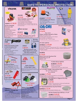 #FA0132
$ 17.95
131-Piece All-Purpose First Aid Kit
Softpack case, 9-3/8”x 8-7/8” x 2-3/4”
#FC30
$ 16.95
Flare Holder
Holds 12 ﬂares
6 Pack of Flares
30-Minute Red Flares with unique
patented PlasTcaps™ have a non-
roll feature, ignite easily and continue
to burn in all kinds of weather
#0730-6
$ 19.50
Safety Hammer
W/Seat Belt Cutter
•Professional Quality •Double-Headed Hammer
•Seatbelt Cutter •Lifetime Warranty • Includes Mount-
ing Bracket Accessory Kit
#10600
$ 8.95
Page 5
Deluxe Face Shields
High-impact Polycarbonate lens •
8”x 15-1/2”, 0.06” thickness • Pre-
injected curved lens • Aspherical lens •
Ratcheting adjustable headpiece • extra
large spark guard
#5145 (Clear)
#5147 (Dark Green)
Your Choice
$ 23.99
#2003 (M-3XL)
$ 15.95
Classic Rainwear
Includes: Attachable drawstring hood,
jacket and suspender pants.
Made from a .35mm PVC polyester
fabric Available in medium thru 3XL
#1005DTS $ 27.95
Reﬂective Triangle Kit
3-Pack
Acrylic plastic strip reﬂectors, unfolds
to a triangular shape and are held ﬁrmly
into place with a sturdy locking device.
Meet or exceeds all DOT standards and
requirements of FMVSS125
#W1555
$ 33.95
Deluxe Roadside Assistance Kit
•Zipper case with reﬂective triangle
•8’ x 10GA jumper cables for light autos
•2-ton 14’ tow rope (1,333 lbs. working load)
•Krypton ﬂashlight (2AA batteries included)
•Also includes: pliers, 2 in 1 screwdriver, bungee cords, rain
poncho, ﬁrst aid kit, gloves, ice scraper, tire gage, knife, cable
ties & electrical tape
#53012
$ 89.95
Hearing Protection with
Digital AM/FM Stereo Radio
with MP3Connection &
Comfortable Headband with Superior Hearing
Protection. Includes 2AA batteries
Hearing
Protection
15”x 19” Heavy Weight Universal Perf. Pad
Oil / ATF / Water and more
Box of 100 Pads
#L90902 $ 79.95
Reinforced with cover stock and bonded for extra durability
to handle all types of leaks & spills.
22” Round Bonded Drum Top Pad 10-Pack
#L90725 $ 31.95
Absorb ﬂuids that leak from pumps & dispenser cans
Oil Only Bonded Pads 100-Pack 15”x19”
#L90812 $ 69.95
Reinforced to resist shedding
so they are neat and easy to clean up
20 Gallon Spill Kit
#L90410 $ 139.00
Universal Spill Kit includes:
4-Universal Socks 48”L, 1-universal sock 120”L, 2-universal pillows, 10-universal
bonded pads, 3 disposal bags with ties, Emergency responce guide book and
20 gallon container
5-Gallon Bucket Spill Kit
#L90435 $ 35.95
Includes: 2-Universal socks,
10-universal perf. pads,
1-disposal bag with tie and 5 gallon bucket
Auto Spill Kit in A Zippered Poly Bag
#L90698
$ 47.95
Includes:3-Universal socks, 10-universal bonded pads,
10-wipes, 1-disposal bag with tie
#3088
$ 14.95
Pocket Tire Pressure Gauge
& Auto Emergency Tool
•Digital Tire gauge 3-150 psi
•Seat belt cutter
•Retractable steel window hammer
•Emergency ﬂashlight
•Requires two AAA batteries
(sold separately)
#L90536
$ 79.95
Roll of Universal Absorbent Pad
Perforated every 18”
150 Ft. x 15”
#C48AW $ 19.50
LED Emergency Alert Beacon
•12’ Cord with 12V plug
•Heavy duty magnetic base for secure
mount •64 LEDs
46 Piece Roadside
Emergency Kit
Contents:
•Booster Cables•Flashlight
& Batteries•Glow
Stick•Screwdriver•Siphon
Pump•Electrical Tap
•Fuse Kit•Rain Poncho•Help
Sign•Plastic Gloves
•First Aid Kit
#02093-V $ 18.95
#L93025
$ 16.95
Snow & Go
Winter Traction Aid and Ice Melter
•Meltes snow and ice to 0°F
•Absorbs melted water before it can re-freeze
•Low tracking / no muddy mess
•Formula uses only 1/3 salt by volume
All Natural Earth Product
25 Lbs.
Bag
 