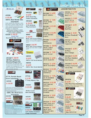 #16244
$ 23.95
#W5203 $ 14.95
419 PC METRIC
O-RING
#W5200 $ 6.95
200 PC SPRING
#W5201 $ 7.95
270 PC HNBR
O-RING
#W5202 $ 13.95
407 PC SAE
O-RING
#W5206 $ 10.95
150 PC LARGE
COTTER PIN
#W5208 $ 7.95
300 PC E-CLIP
#W5210 $ 6.95
150 PC HAIR PIN
#W5213 $ 12.95
160 PC WIRE
TERMINAL
#W5214 $ 7.95
125 PC RUBBER
GROMMET
#W5215 $ 11.95
70 PC GREASE
FITTING
#W5217 $ 12.95
110 PC COPPER
WASHER
#W5218 $ 5.95
720 PC WASHER
#W5219 $ 9.95
150PC WING NUT
ASSORTMENT
#W5220 $ 7.95
200 PC SELF
DRILLING HEX
SCREWS
#W5221 $ 5.95
347 PC NUT &
BOLT SAE
#W5222 $ 5.95
347 PC NUT &
BOLT METRIC
#16027
$ 13.95
150 PC FUSE
#W5204 $ 11.00
1000 PC
COTTER PIN
#W5212 $ 6.95
300 PC SNAP RING
#16022
$ 8.95
100pc MINI FUSE
ASSORTMENTS
50 Piece Lynch
Bolt Assortment160Pc. Hex Head Screw
Assortment
Chrome Moly Alloy Steel. Sizes
5/32”x3/16” 32 Thread, 3/8”x3/8” 24 Thread,
5/16”x3/8” 18 Thread,
5/16”x3/8” 24 Fine Thread,3/8”x3/8” 16
Thread, 5/16”x1/2” 18 Thread,1/8”x3/16” 40
Thread,3/16”x1/4” 24 Thread,1/4”x1/4” 20
Thread, 1/4”x1/4” 28 Thread, 3/8”x1/2” 16
Thread, 1/4”x3/8” 20 Thread
#43150
$ 9.95
#43139
$ 9.95
527 Pc. Particle Board
Screw Assortment
A Wide Variety of the Most Commonly used
particle board screws. Designed speciﬁcally for
use in dense woods and man made types such as
chipboard and particle board
#43220
$ 14.95
#W5340 $ 6.95
120 Piece
Roll Pins
#W5341 $ 9.95
80 Piece Woodruff
Keys
#W5342 $ 11.00
106 Piece Allen
Capscrews
#W5348 $ 6.95
26 Piece
Hose Clamps
#W5358 $ 12.95
224 Piece Stainless
Steel Screws
#W5359 $ 16.95
74 Piece Universal
Clevis Pins
#37126
$ 1.99
2” Long Alligator Clips
#45333
$ 8.95
240 Pc. USS Nut & Bolt Kit
#45334
$ 8.95
240 Pc. Met. Nut & Bolt Kit
#W5207 $ 28.95
285 Piece Multi-Use
Electrical Repair Kit
2-Part plastic case folds open 180°
for easy access to both sides of kit.
Contains wire crimping tool, 6-12 volt
tester, screwdrivers, electrical tape,
fuses, terminals and more
Page 53
#23250
$ 15.50
160 Pc. Heat Shrink Tube
Assortment
Easily shrinks with a heat gun or other
heat source • Protects solder joints and
wires • Excellent for insulation, strain
relief, abrasion shielding and corrsion
protection • 2:1 shrink ratio
Replacement Packages Available
Separately by size in bags of mixed
colors Call for availability
#W5376
$ 6.95
15pc Micro Fuse Assortment
Includes: 2-5A, 3-10A, 3-15A, 3-20A,
2-25A and 2-30A micro fuses
#W5375
$ 8.49
AGC Glass Fuse Assortment
Includes: 10 ea.5,10,15,20, 25 & 30 amp
Fuses Assortments
#8103
$ 44.95
80 Pc. SAE Grease Fittings
Includes: 25 ea. 1/8”-27npt in straight, 45 and
90°15 ea. 1/4”-28 SAE-LT in straight, 45°
and 90°
#8104 $ 44.95
80 Pc. Met. Grease Fittings
Includes: M6x1, M8x1, M10x1 in straight
and 90°
#23210 $ 18.25
Double Wall
Heat Shrink Tube Assortment
#43115
$ 16.95
42 Pc. Rubber Insulated
Clamp Assortment
#W5235
$ 25.95
27-Pc Oil Drain
Plug Assortment
#W5234
$ 8.95
60-Pc Drain Plug
Gasket Assortment
150Pc. Locknut Assortment
 