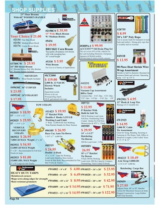 #02815 $ 18.95
15’ - 1-3/4” x 15’
#05721
$ 22.95
8’ Ratchet With
Built-In Soft Tie
500 lb Working Load Limit.
Full,Size, Nonmarring,Vinly
Coated . Hooks For Full Size
Motorcycles & ATV’s. 2 Pack
#05508V
26.95
10’ x 1” Ratchet
Tie Downs
4 Pack 300 lbs Working
Load Limit. 900 lbs Capacity Compact,
Nonmarring, Vinyl Coated S-Hooks
#05505
$ 29.95
14’ x 1-1/2”
Ratcheting
Tie-Downs
500 lbs Load Limit : 4 Pak
#11423 $ 19.95
27’ Ratchet With
Double-J Hooks 3,333 LB
Working Load Limit
2” Wide 12,000 lb Hi-Test Webbing
Wide Ratchet Handle for More Tension
#05519
$ 24.95
Double -J Hook
15’ x 1-3/4”. 1,666 lbs Working
Load Limit Attach to Most Anchor
Points & Side Rails. Recommended for Flat
Bed Trucks & Trailers
#02922 $ 26.95
7,000 LB MAX Weight -2” x 20’
#02932 $ 54.95
12,000 LB MAX Weight
3” x 20’ - Recommended for Full Size
Trucks & Jeeps
#02933 $ 81.00
15,000 LBS. MAX Weight
3” x 30’ Large for 4x4 Trucks
VEHICLE
RECOVERY
STRAPS
#02825 $ 25.95
25’ - 1-3/4” x 25’
#04105 $ 26.95
Race Car, Auto Tie-Down
1-3/4” x 7’ 6,000 lbs
#04223 $ 10.49
Axle Strap 5,000LBS
1-3/4 X 24” 2,000 lbs
#05059
$ 27.95
Adjusts From 40” to 70”. Ratchet
Action for Maximum Tension & Hold.
Rugged Construction Large Rubber
Pads Grip Securely
TOW STRAPS
Ratcheting Cargo Bar#W6002 - 6’ x 8’ $ 4.00
HEAVY DUTY TARPS
•Reinforced corners
•Rope sewn along edges for strength
•Rust resistant grommets
#W6004 - 8’ x10’ $ 6.49
#W6006 - 10’ x 12’ $ 8.95
#W6009 - 10’ x 20’ $ 14.95
#W6011 - 12’ x 16’ $ 14.95
#W6015 - 16’ x 20’ $ 23.95
#W6020 - 18’ x 24’ $ 32.95
#W6022 - 20’ x 30’ $ 42.95
#W6025 - 26’ x 40’ $ 71.95
#W6027 - 30’ x 60’ $ 122.95
#W2925
$ 14.95
1,000 PC Cable
Tie Assortment
Great for Tying, Bunding, Securing or
Fastening in The Home, Yark, Ofﬁce or
ShopFour Lengths, Color Coded Sizes:
4”, 6”, 8” & 12”
#43110
$ 12.95
90 Piece Heat Shrink Wire
Wrap Assortment
Shrinks to half its diameter. Resistant tto
common ﬂuids and solvents. Operating
temp. -131° tp 135° F.
#28755
$ 8.99
50’x 3/8” Poly Rope
Use to secure loads for transport in truck
beds and trailers • Strong poly rope that
is weather and rot resistant
Page 54
#W2911 $ 4.95
12” Hook & Loop Ties
Package of 12 reusable ties
#ODPA-1 $ 99.95
ACCUFIT™ Oil Drain Plug Set
The set covers 93% of the vehicles on
the road including Domestic, European,
Japanese & British models.
Individual plugs & washers available separately
#45252
$ 11.00
Vacuum Cap Assortment
80Pcs Total
Contains:20pc - 3/16”, 20pc - 5/32”, 20pc -
7/32”, 10pc - 1/4”,5pc - 5/16”, 5pc - 3/8”
#KT2000
$ 119.00
2,000 lb. 12 Volt DC
Electric Winch
Includes
•hand-held switch
•Power in & out
•Freespooling clutch
•50 ft. galvanized wire rope
#49524C 24”STRAIGHT
$ 17.95
#49636C 36” CURVED
$ 23.95
SQUEEGES
Wood Handle Included
#5330 $ 5.95
Wisk Broom
For Use in A Variety of Applications
#2134 Fine Blue Brush
#2154 Medium Black Brush
#2174 Coarse Brown Brush
#3789CW $ 25.95
16” HD Street Broom
16” Blended Brown Poly Mix Bristles
60” Wooden Handle Included
23” Floor Brooms
With 60” WOODEN HANDLE
Your Choice $ 21.00
#5436
$ 19.95
BRUSKE Corn Broom
Top quality all-purpose corn broom
with wide sweeping face.
56” overall height
#2158CS $ 35.95
35” Wide Black Broom
W/ Medium Brisles
 