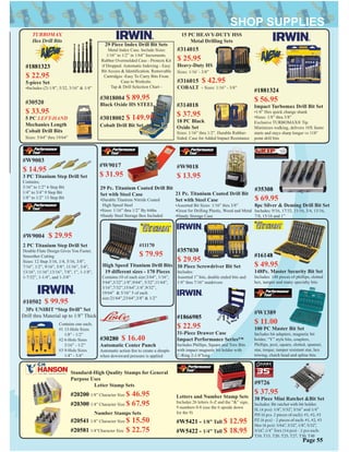 #10502 $ 99.95
3Pc UNIBIT “Step Drill” Set
Drill thru Material up to 1/8” Thick
Contains one each;
#1 13-Hole Sizes
1/8” - 1/2”
#2 6-Hole Sizes
3/16” - 1/2”
#3 9-Hole Sizes
1/4” - 3/4”
29 Piece Index Drill Bit Sets
Metal Index Case. Include Sizes:
1/16” to 1/2” in 1/64” Increments.
Rubber Overmolded Case - Protects Kit
if Dropped. Automatic Indexing - Easy
Bit Access & Identiﬁcation. Removable
Cartridges -Easy To Carry Bits From
Case to Worksite.
Tap & Drill Selection Chart -
#3018004 $ 89.95
Black Oxide HS STEEL
#3018002 $ 149.95
#314015
$ 25.95
Heavy-Duty HS
Sizes: 1/16’ - 3/8”
#316015 $ 42.95
COBALT - Sizes: 1/16” - 3/8”
15 PC HEAVY-DUTY HSS
Metal Drilling Sets
#314018
$ 37.95
18 PC Black
Oxide Set
Sizes: 1/16” thru 1/2”. Durable Rubber-
Sided. Case for Added Impact Resistance
#30520
$ 33.95
5 PC LEFT-HAND
Mechanics Length
Cobalt Drill Bits
Sizes: 5/64” thru 19/64”
#W9003
$ 14.95
3 PC Titanium Step Drill Set
Contains;
3/16” to 1/2” 6 Step Bit
1/4” to 3/4” 9 Step Bit
1/8” to 1/2” 13 Step Bit
Cobalt Drill Bit Set
29 Pc. Titanium Coated Drill Bit
Set with Steel Case
•Durable Titanium Nitride Coated
High Speed Steel
•Sizes: 1/16” thru 1/2” By 64ths
•Handy Steel Storage Box Included
#W9017
$ 31.95
21 Pc. Titanium Coated Drill Bit
Set with Steel Case
•Assorted Bit Sizes: 1/16” thru 3/8”
•Great for Drilling Plastic, Wood and Metal
•Handy Storage Case
#W9018
$ 13.95
2 PC Titanium Step Drill Set
Double Flute Design Gives You Faster,
Smoother Cutting
Sizes: 12 Step 3/16, 1/4, 5/16, 3/8”,
7/16”, 1/2”, 9/16”, 5/8”, 11/16”, 3/4”,
13/16”, 11/16”,13/16”, 7/8”, 1”, 1-1/8”,
1-7/32”, 1-1/4”, and 1-3/8”
#W9004 $ 29.95
Page 55
#11170
$ 79.95
High Speed Titanium Drill Bits
19 different sizes - 170 Pieces
Contains:10 of each size:3/64”, 1/16”,
5/64”,3/32”,1/8”,9/64”, 5/32”,11/64”,
3/16”,7/32”,15/64”,1/4”,9/32”,
19/64” & 5/16” 5 of each
size:21/64”,23/64”,3/8” & 1/2”
#30280 $ 16.40
Automatic Center Punch
Automatic action ﬁre to create a dimple
when downward pressure is applied
#35308
$ 69.95
8pc Silver & Deming Drill Bit Set
Includes; 9/16, 17/32, 11/16, 3/4, 13/16,
7/8, 15/16 and 1”
#1881324
$ 56.95
Impact Turbomax Drill Bit Set
•1/4” Hex quick change shank
•Sizes: 1/8” thru 3/8”
Exclusive TURBOMAX® Tip
Minimizes walking, delivers 10X faster
starts and stays sharp longer vs 118°
point drill bits
#1881323
$ 22.95
5-piece Set
•Includes (2) 1/8”, 5/32, 3/16” & 1/4”
TURBOMAX
Hex Drill Bits
Letters and Number Stamp Sets
Includes 26 letters A-Z and the “&” sign,
9 numbers 0-8 (use the 6 upside down
for the 9)
#W5421 - 1/8” Tall $ 12.95
#W5422 - 1/4” Tall $ 18.95
Standard-High Quality Stamps for General
Purpose Uses
Letter Stamp Sets
#20200 1/8” Character Size $ 46.95
#20300 1/4” Character Size $ 67.95
#20541 1/8” Character Size $ 15.50
#20581 1/4”Character Size $ 22.75
Number Stamps Sets
#357030
$ 29.95
30 Piece Screwdriver Bit Set
Includes:
Assorted 1” bits, double ended bits and
1/4” thru 7/16” nutdrivers
#W1389
$ 11.00
100 PC Master Bit Set
Includes bit adapters, magnetic bit
holder, “Y” style bits, couplers,
Phillips, pozi, square, slotted, spanner,
star, torque, tamper resistant star, hex
triwing, clutch head and spline bits.
#16148
$ 49.95
148Pc. Master Security Bit Set
Includes: 148 pieces of phillips, slotted
hex, tamper and many specialty bits
#1866985
$ 22.95
31-Piece Drawer Case
Impact Performance Series™
Includes Phillips, Square and Torx Bits
with impact magnetic bit holder with
C-Ring 2-1/4”long
#9726
$ 37.95
38 Piece Mini Ratchet &Bit Set
Includes: Bit ratchet with bit holder.
SL (4 pcs): 1/8”, 5/32”, 3/16” and 1/4”
PH (6 pcs. 2 pieces of each): #1, #2, #3
PZ (6 pcs) - 2 pieces of each: #1, #2, #3
Hex (6 pcs): 5/64”, 3/32”, 1/8”, 5/32”,
3/16”, 1/4” Torx (14 pcs) - 2 pcs each:
T10, T15, T20, T25, T27, T30, T40
 