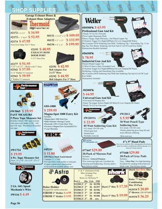 #W116 $ 4.49
2 Lb. 16G Spool
Mechanic’s Wire
#W2013
$ 5.95
30 Watt Pencil Type
Soldering Iron
•UL listed, 110/120 volts
•Nickle plated tip gives long lift and
more efﬁcient soldering
•Wire tool rest
#W2019A
$ 22.95
85 Watt Soldering Gun Kit
•UL listed 110/120 volts
•Pistol grip style
•Instant heat
•Includes extra tip
#JO-1000
$ 259.95
Magna-Spot 1000 Entry Kit
Includes;
•Magna-Spot 1000 Stud Gun
•Slide Hammer •Storage Carton
•Electrode •100 2.0 mm Draw Pins
•Exclusive Magna-Flow System(M.P.S.)
•5 year Warranty
#77447 $29.80
20-Pack of Maroon Pad
Includes:
Maroon - General Purpose.
3For removing light rust. Excellent for
cleaning and brightening. Ferrous and/or
non-ferrous metals.
#77448 $29.80
20-Pack of Gray Pads
Includes:
Gray - Ultra Fine. For light ﬁnishing.
Excellent for sanding before/between
ﬁnish coats. Non-ferrous metals.
Roloc Holder
Designed for surface prep disc
#2ROH 2” Holder $ 4.95
#3ROH 3” Holder $ 5.95
#D550PK $ 63.95
Professional Gun And Kit
• Ready To Use In 6 Seconds
•Twin Lights Illuminate Work
•Heavy Gauge, High Effeciency ,Tin-Plated Copper Tip
•2 Position Trigger For High(260Watts) Or Low Output(200 Watts)
•Kit Contains D550 Soldering Gun With 1 Soldering Tip, 1 Smoothing Tip, 1 Cut-
ting Tip, Flux Brush, Soldering Aid Tool And A Coil Of Lead Free Solder
•Instructions Booklet Included
#D650PK
$ 78.95
Industrial Gun And Kit
•Nickel-Plated Copper Tip
•2 Wire Or Heavy-Duty Grounded Cord
•2 Position Trigger For High(300Watts) Or Low Output(200 Watts)
•Soldering, Cutting And Smoothing Tips Available
•Kit Contains D650 Soldering Gun With One Soldering Tip And A Coil OF Lead
Free Solder
•Instructions Included
#8200PK
$ 44.95
Universal Gun And Kit
•Universal All Purpose Kit
Finger Tip trigger Selects High(140 Watt) Or Low Output(100 Watts)
•Ready To Use In 6 Seconds
Part # Dia Grit 3M#
#3220GT 2” 24 01398
#3230GT 2” 36 01397
#3250GT 2” 50 01396
#3320GT 3” 24 01408
#3330GT 3” 36 01406
#3350GT 3” 50 n/a
2” & 3” Aluminum Oxide
Mini Grinding Disc
25-Packs
Works on 3M Roloc™
Shark Star-Brite Disc
Roloc ™ Surface
Conditioning
Disc 25-Pack
#620TB $ 20.89
2”-Brown (3M #07480)
#630TB $ 36.25
Shark 2” Disc $ 17.35
Shark 3” Disc $ 19.99
Page 56
#W5065 $ 19.95
FAST MEASURE
5 Piece Tape Measure Set
Includes: Sturdy 35ft. tape measure
with extra wide blade, a 25ft., 16ft.
and 12ft. tape. Plus bonus 6ft pocket
size tape
6”x 9” Hand Pads
Non-woven synthetic ﬁber impregnated with abrasive
grain for surface conditioning without damage to or
removal of base material
#2172 - 2-1/2” $ 34.95
#2173 - 3” & 4” $ 52.95
#2174 $ 47.95
Twin Oval Adap. For 3” Hose
#2191 $ 42.95
Bell Adapter For
2-1/2” Hose
#2192 $ 44.95
Bell Adapter For 3” Hose
#2543 $ 39.95
3” Rubber Y Connector
#2542 $ 37.95
2-1/2” Rubber Y Connector
#6131 - 2-1/2” x 11’$ 109.95
#6132 - 3” x 11’ $ 132.95
#6134 - 4” x 11’ $ 199.95
#2177 $ 51.95
3-1/2” x 8-1/2” - Works with 3” Hose
#2193 $ 48.95
EXHAUST HOSE
DOOR PORT
3-1/2” Door Port
Garage Exhaust Hoses &
Exhaust Hose Adapters
#W1724
$ 19.95
4 Pc. Tape Measure Set
Sizes: 12’x 5/8”, 16’x 3/4”, 25’x 1”
and 33’x 1”
#45241
$ 11.00
250 Piece Stud Assortment
Contains: 2” x 3/40”
•For use with a stud welder or stud gun
•Copper coated steel construction
•Convenient re-sealable plastic case
 