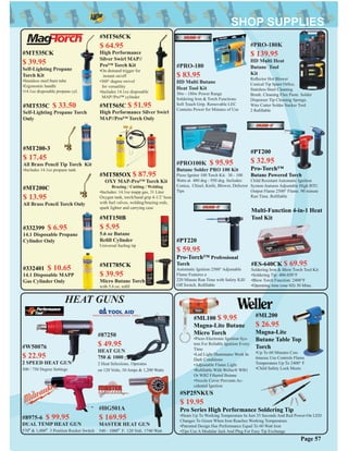 #PRO-180
$ 83.95
HD Multi Butane
Heat Tool Kit
30w - 180w Power Range
Soldering Iron & Torch Functions.
Soft Touch Grip. Removable LEC
Contains Power for Minutes of Use
#PRO100K $ 95.95
Butane Solder PRO 100 Kit
Piezo Ignitor 100 Torch Kit. 30 - 100
Watts at 480 deg - 950 deg. Includes:
Conica, Chisel, Knife, Blower, Defector
Tips
#PRO-180K
$ 139.95
HD Multi Heat
Butane Tool
Kit
Reﬂector Hot Blower
Conical Tip Spare Orﬁce.
Stainless Steel Cleaning
Brush. Cleaning Flux Paste. Solder
Dispenser Tip Cleaning Sponge.
Wire Cutter Solder Sucker Tool.
2 Reﬁllable
#PT200
$ 32.95
Pro-Torch™
Butane Powered Torch
Child Resistant Automatic Ignition
System features Adjustable High BTU
Output Flame 2500° Flame. 90 minute
Run Time. Reﬁllable
#PT220
$ 59.95
Pro-Torch™ Professional
Torch
Automatic Ignition 2500° Adjustable
Flame Features a
220 Minute Run Time with Safety Kill/
Off Switch. Reﬁllable
Multi-Function 4-in-1 Heat
Tool Kit
#ES-640CK $ 69.95
Soldering Iron & Blow Torch Tool Kit
•Soldering Tip: 400-850°F
•Blow Torch Function: 2400°F
•Operating time (one ﬁll) 30 Mins.
Page 57
#ML100 $ 9.95
Magna-Lite Butane
Micro Torch
•Piezo Electronic Ignition Sys-
tem For Reliable Ignition Every
Time
•Led Light Illuminates Work In
Dark Conditions
•Adjustable Flame Light
•Reﬁllable With Weller® WB1
Or WB2 Filtered Butane
•Nozzle Cover Prevents Ac-
cidental Ignition
#ML200
$ 26.95
Magna-Lite
Butane Table Top
Torch
•Up To 60 Minutes Con-
tinuous Use Controls Flame
Temperature Up To 2400° F
•Child Safety Lock Meets
#SP25NKUS
$ 19.95
Pro Series High Performance Soldering Tip
•Heats Up To Working Temperature In Just 35 Seconds And Red Power-On LED
Changes To Green When Iron Reaches Working Temperature
•Patented Design Has Performance Equal To 60 Watt Iron
•Tips Use A Modular Jack And Plug For Easy Tip Exchange
#87250
$ 49.95
HEAT GUN
750 & 1000
2 Heat Selections. Operates
on 120 Volts, 10 Amps & 1,200 Watts
#8975-6 $ 99.95
DUAL TEMP HEAT GUN
570º & 1,000º. 3 Position Rocker Switch
#HG501A
$ 169.95
MASTER HEAT GUN
540 - 1000º F. 120 Volt. 1740 Watt
HEAT GUNS
#W50076
$ 22.95
2 SPEED HEAT GUN
500 / 750 Degree Settings
#MT535CK
$ 39.95
Self-Lighting Propane
Torch Kit
•Stainless steel burn tube
•Ergonomic handle
•14.1oz disposable propane cyl.
#MT535C $ 33.50
Self-Lighting Propane Torch
Only
#MT200-3
$ 17.45
All Brass Pencil Tip Torch Kit
•Includes 14.1oz propane tank
#MT200C
$ 13.95
All Brass Pencil Torch Only
#332399 $ 6.95
14.1 Disposable Propane
Cylinder Only
#332401 $ 10.65
14.1 Disposable MAPP
Gas Cylinder Only
#MT565CK
$ 64.95
High Performance
Silver Swirl MAP//
Pro™ Torch Kit
•On demand trigger for
instant on/off
•360° degree swivel
for versatility
•Includes 14.1oz disposable
MAP//Pro™ cylinder
#MT565C $ 51.95
High Performance Silver Swirl
MAP//Pro™ Torch Only
#MT585OX $ 87.95
OXY MAP-Pro™ Torch Kit
Brazing / Cutting / Welding
•Includes: 14.1oz mapp gas, 31 Liter
Oxygen tank, torch/hand grip 4-1/2’ hose
with fuel valves, welding/brazing rods,
spark lighter and carrying case
#MT150B
$ 5.95
5.6 oz Butane
Reﬁll Cylinder
Universal fueling tip
#MT785CK
$ 39.95
Micro Butane Torch
with 5.6 oz. reﬁll
 