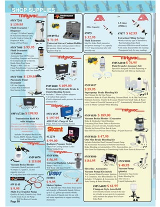#MV4535
$ 197.95
AIR EVAC- Purge & Test
Purge, Fills & Test Cooling System
#MV7201
$ 139.95
Fluid Evacuator /
Dispenser
A Large 2.3 Gallon Capacity,
Bi-Functional Manual Unit,
Can Be Used to Extract &
DispenseA Wide
Range of Fluid Types
#MV7400 $ 95.95
Fluid Evacuator
1.9 Gallons
Automatic Shut-Off Prevents
Overﬁlling. Requires no Electricity
Or Compressed Air to Operate.
Quick-Drain Pour Spout
Weight: 5.9lbs. Easy to
Clean Polyethylene Construction.
Large Stable Base with Foot Stabilizer
#MV6830 $ 189.00
Vacuum Brake Bleeder / Evacuator
Brake & Hydraulic Clutch Bleeding
Evacuating Fluid From Tanks or Reservoirs.
Features a Swivel Air Inlet, Variable Thumb
Throttle for Desired Flow Rate & Auto
Shut-Off Valve to Prevent Over-Filling 1.9 Quart Reservoir
Silverline Automotive
Vacuum Pump Kit (metal)
Test Vacuum Related Systems: Ignition,
A/T, Computer, Also Bleed Brakes. Kit
Includes: 18 Adapters & Accessories for
Auto-Testing & Brake Bleeding
#MV8000
$ 48.95
Vacuum Pump
(plastic)
Automotive Tune-Up &
Brake Bleeding Kit.
Also Use as a
Liquid Siphoning Kit
#MV6817
$ 59.95
Superpump Brake Bleeding Kit
The Ultimate Kit for One-Person
Automotive Brake & Clutch Bleeding. Vacuum Bleed Air & Old Fluid From
Hydraulic Systems. Transfer & Evacuate Fluids From Small Tanks & Reser-
voirs. Creates a Powerful Vacuum up to 25”. Automatically Maintains Fluid
Level in Master Cylinder While Bleeding
#MV8020 $ 47.95
One Man Brake Bleeding Kit
Includes:Selectline Hand Vacuum/Pressure Pump
All Accessories Necessary to Perform One-Person
Brake Bleeding on Automobiles, ATVs, Snowmobiles, etc…
Also Good For Siphoning or Transferring Fuilds From Tanks & Reservoirs
#W1145
$ 9.95
Multi Use Transfer Pump
Quickly & Easily Transfers Any Fluid
Can Be Used As an Air Pump
Will Not Rust or Corrode
#12270
$ 99.00
Radiator Pressure Tester
Check For Cooling System Leaks.
Blown Molded Case
#MV8500
$ 84.95
#MVA6832 $ 61.95
Clamp-on Style Auto-Reﬁll
Conveniently mounts on top of the mas-
ter cylinder an uses gravity to automati-
cally maintain the proper level of new
brake ﬂuid
#MV4506
$ 56.95
Universal Radiator Adapter
Range 3/4 to 1-1/2”
Will Work with Stant #12270
Page 58
#MVA7216 $ 199.95
Transmission Reﬁll Kit
with Adapters
Coverts your MV7201 Fluid Evacuator
Plus into a convenient system for reﬁlling
or topping-off today’s sealed automatic
transmissions
#MVA6010 $ 76.95
Fluid Transfer Accessory Kit
Special kit designed for ﬂuid dispensing or
ﬂuid extraction with Mityvac hand pump
#10801
$ 9.95
Shaker Siphon
•6 ft. Flexible tube •Anti-Static brass tip for
safe transfer of ﬂammable liquids •Moves
up to 3-1/2 gallons per minute •Works
with almost all liquids (not for use with
salt water aquariums or copper corroding
chemicals)
Just Shake It And It Works
#MV6870
$ 119.00
Vacuum Brake Bleeder
•Automatic Shutoff prevents overﬁll
•Compact 1.3 quart (1.2 Liter)
capacity reservoir
•4’ Long bleed hose with molded support
#7077 $ 62.95
Extraction Filling Syringe
•Works with any type of automotive
ﬂuid including brake ﬂuid
•Accesses difﬁcult-to-reach locations
•Unit easily disassembles for cleaning
•Transparent body for easy readings
1.5 Liter
(1500cc)
Includes 10 adapters that ﬁt Ford,
Toyota, BMW, Honda, Nissan, VW,
Audi and Mercedes
#MV6840 $ 409.00
Professional Hydraulic Brake &
Clutch Bleeding System
•Includes: 7 Master cylinder adapters
•1.2 Gallon ﬂuid capacity
•Fluid is dispensed under pressure for smooth
continual ﬂow
#7075
$ 32.95
Fluid Extractor
Ideal for brake ﬂuid, transaxles
and power steering •7 oz. capacity
•7-1/2” long extraction tube with
non-drip cap
#W89734
$ 71.95
Universal Airvac Coolant Reﬁller
Reﬁll your entire cooling system with no
air pockets. Quick and easy to use,
requires shop air.
200cc Capacity
#MV7300 $ 139.95
Pneumatic Fluid
Evacuator
8.8 Liter Capacity
Comes With 3 Different
Size Suction Tubes
 