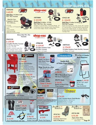 #W54040
$ 195.00
Electric PartsWasher
•20 Gallon Capacity
•Durable Powder Coat Finish
•Removable Shelf for Versatility
•Flexible Chrome Plated Nozzle
•Circulates 50 Gallons Per Hour
#81207
$ 96.95
5 Gallon Parts
Washer Solvent
#W54041 $ 84.95
3.5 Gal. Bench Parts Washer
Great For Cleaning Small Parts
Tank Size: 17-3/8” x 14-1/4” x 8-3/4”
15-3/8” x 11-3/8” Removable Tray
3-1/2 Gallon Max Solvent Capacity
110 Volt, UL Pump
#39421-00
$ 124.95
Bull Dog 5 Gallon 5.0 Hang-up
Wet/ Dry Vacuum
Perfect for Cleaning Cars, Vans, Trucks, RVs. Includes
25’ Lock-On Hose, 2 Extension Wands, Round Brush,
Crevice Tool, Gulper Nozzle, 12” Nozzle, Squeegee
& Brush Inserts, Tool Holder & Wall Mount Bracket.
Cartridge Filter
#5870800
$ 115.95
Bull Dog 8 Gallon - 4.5 HP
Wet / Dry Wet / Dry vacuum
Includes 12’ Lock-On Hose, 2 Extension Wands, 10”
Combination Nozzle, Squeegee Insert, Round Brush,
Crevice Tool, Gulper Nozzle, Cartridge Filter
#5850300
$ 69.95
Bull Dog 4-Gallon 2-HP
Wet / Dry Vacuum
Ideal for Cars,
Computers, Stereos,
TV, VCRs etc...
•6 ft cord
•1.1/4” Dia. x 10’ Vacuum Hose
•Quiet
•3 year warranty
•Hand held design
•Onboard accessory storage
#5841
$ 58.95
WYPALL® L30 Wipers
950 Sheets 12.4”x 13.3”
Jumbo Roll
of White Paper Towels
WYPALL® Jumbo
Roll Dispenser
#80596 $ 39.95
16.75”x 33”x 18.5”
With trash
bag attachment
#OPENER
$ 5.95
Plastic Pail Opener
#58310
$ 11.00
Single Can Heavy
Duty Hand Wipes
50 Per Canister
Pre-Moistened Wipes
#75190 - Blue
#75260 - White
Your Choice
$ 16.95
Shop Towels in a Box
200 cloth like paper towels
Page 59
#6588 $ 10.25
Extend Length
Solvent Gloves
#PFM-500
$ 51.95
Paper Floor Mats
17” x 19” Protective Mat
500 Per Box
#ESCB-2
$ 65.95
Economy Seat Cover
Roll of 200 pieces
#9990
$ 23.95
Parts Wash Brush with Tube
#91371 Scott
$ 16.95
Bucket of Hand Wipe
75 per bucket
#X3003
$ 12.95
ProGrit Guard Bucket Strainer
Fits 12” diameter buckets. Keeps dirty
water off mitt
#W54043 $ 52.95
Small Portable Parts Washer
Designed to be used on a standard 5-Gal bucket. Apply
cleaning solution with a handy ﬂow thru brush
#
$ 34.95
1 Liter Vacuum Brake Fluid Bleeder
•Maximum capacity: 1 liter (33 oz)
•Working pressure: 71-113 PSI
•Maximum pressure: 113 PSI
Heavy Duty Wet / Dry
Vacuums
#9621210
$ 159.95
12 Gallon Wet/Dry Vacuum
•6.5 HP single stage motor
•Air ﬂow: 195 CFM
•Includes: extension wands, ﬂoor
nozzle, squeegee inserts, crevice
tool, claw utility nozzle and ﬁlter
#5986100
$ 129.95
8 Gallon Stainless Tank
Wet/Dry Vacuum
7’ Hose / 12’ Cord
#5875110
$ 178.95
8 Gallon Stainless Tank Wet/Dry Vacuum
12’ Hose / 12’ Cord
 