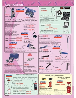 Page 6
Includes:
•Combination Evacuation Hose
•Sight Gauge
•Fixed Air Inlet Regulator
•Pressure Relief Valve
#3601 $ 249.00
18 Gallon Self Evacuation
OIL DRAIN
#1242 $ 209.95
12v Comes with One Battery
#1244 $ 264.95
12v Comes with Two Batteries
12 VOLT CORDLESS
RECHARGEABLE
GREASE GUNS WITH CASE
Includes Power-Luber Cordless Grease
Gun, 110-Volt Charger,
30” Flex Hosewith Spring-Guard.
#1142 $ 30.95
Heavy Duty Grease Gun
Comes With 6” Steel Hose & Coupler
#1162 $ 109.00
AIR OPERATED POWER LUBER
Air Operated, Fully Automatic, Continuously Dispenses Grease While
Trigger is Engaged. 40:1 Pressure Ratio - 6,000 psi
#1133
$ 47.95
HD Pistol Grip Grease Gun
Comes With 18” Flex Hose & Coupler
Includes 4 Wheel Caster Dolly / High Pressure Grease
ControlValve / & Hydraulic Coupler, Universal Swivel,
7’ Connecting Hose
High Pressure Portable Grease Pumps
Heavy Duty VALUE SERIES
HEAVY DUTY
(Containers Not Included)
For 120lb. Drum, 50/1 Ratio. Double
Acting.Will Dispense. 45oz of NLGI 0-2 .
Grease Per Minute. Caster Base Included
#6917 120lbs Container $ 879.00
#4459 25-50lbs Container $ 869.00
#917 $ 1,125.00
#1340 $ 62.95
Lever-Action Pump
#1842 (One Battery) $ 289.95
#1844 (Two Batteries)$ 334.95
Lincoln: The “Originator” of
the Battery-Operated Grease
Guns
Save Time And Money with Lincoln’s
distinctive PowerLuber features:
•Two-speed transmission
gets the job done quickly
-300% greater grease ﬂow
(up to 9 oz. per minute)
-35% more operating pressure
than any other “cordless”gun...
unclogs stuck ﬁttings
-A patented stroke indicator button...
for grease ﬂow measurement
18 VOLT
Grease Gun 18 Volt Cordless Grease Gun
•Three loading options
- Cartridge, Suction & Bulk
•Powerfull 18v batteries
•Heavy duty motor delivers 7,500 PSI of force
•Ergonomical design
•Shoulder strap for easy portability
#W50049 $ 34.95
Free
with Purchase of W50048
7 Piece Lube Accessory Kit
•For all types of grease Lubrication Applications
•Comes packaged in a rugged recloseable case
#6917
#4459
#1815A
$ 59.95
12V And 24V Charger
For 18V Gun
Plugs Into Car Charger
#W50048
$ 189.00
#G113
$ 28.95
Pistol Grip Grease Gun
Comes with 18” ﬂex hose & coupler
#G100 $ 17.95
Standard Lever Grease Gun
Comes with 6” steel hose & coupler
#G110
$ 15.95
Mini Pistol Grip Grease Gun
For standard 3oz cartridge, or can be
bulk ﬁlled
Grease Guns By
•For non-corrosive automotive & industrial ﬂuids
•14 Fluid ounce minimum ﬂow per stroke
•Removable non-drip spout w/ threaded hose connection
•Telescoping pick-up tube ﬁts 16-55 gallon drums
#3635
$ 569.00
25 Gallon Self Evacuation
•Convenient tool tray
•7ft. Nylon-reinforced discharge hose
•Safety valve to prevent over
pressurization
•Built-in ﬂuid level sight gauge
Portable Used Fluid Equipment
#1884 $ 399.95
20-Volt Lithium Ion PowerLuber Kit
•LCD Identiﬁes empty cartridge, loss of prime,
grease output and blocked ﬁtting
•Built-in LED light illuminates dimly lit areas
•Electronically controlled two-speed motor
•Stable 3-point stance keeps the tool upright and
within reach. Balanced and lightweight design
#7790
$ 31.95
High Pressure Spring-
Loaded Quick Disconnect
Grease Coupler
3-Jaw construction for superior
alignment & durability. Max 8000
PSI
#917
 