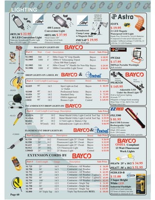 Part # Watt Cord Description Brand Sale Price
500
1000
500
1000
3’
6’
6’
6’
500w Foam “S” Grip Handle
1000w 6’ Telescoping Tripod
(Twin 500 Watt Lamps)
500w Closed “V” Handle for Non-Slip
1000w Convertible Light Tower
Bayco
Bayco
Bayco
Bayco
$ 18.95
$ 63.95
$ 29.95
$ 99.95
SL1002
SL1005
SL1003
SL1006
Part # Cord Length Gauge Brand Sale Price
FLOURESCENT DROP LIGHTS BY
SL520
SL550
SL623
SL512
12006D
25’
50’
25’
20’
25’
18/2
18/2
18/2
18/2
18/2
Bayco
Bayco
Bayco
Bayco
Central
$ 26.95
$ 32.95
$ 34.95
$ 25.95
$ 53.95
&
#SL1002
HALOGEN LIGHTS BY
Part # Cord Length Cord Gauge Description Sale Price
SL425A
SL426A
SL412
SL851
25’
50’
20’
50’(reel)
18/2
18/2
18/2
18/2
Metal Shield Utility Light Cord & Tool Tap
Metal Shield Utility Light Cord & Tool Tap
12 Volt Light w/ Battery Clip
Indcandescent Light on a REEL
$ 21.95
$ 35.95
$ 11.65
$ 66.95
#SL425
#12006D
DROP LIGHTS ON A REEL BY
Part # Cord Length Cord Gauge Description Brand Sale Price
SL825
SL840
SL826
SL827
12010
40’
40’
50’
50’
40’
16/3
16/3
18/2
18/2
18/2
Spot Light on End
w/ Outlet
Professional Series
Standard Duty
OSHAApproved
Bounce Light
Bayco
Bayco
Bayco
Bayco
Central
$ 82.95
$ 61.95
$ 72.95
$ 83.95
$ 149.95
&
#SL826
INCANDESCENT DROP LIGHTS BY
#12010
Part # Sale PriceCord Length Gauge
16/3
16/3
16/3
14/3
14/3
14/3
12/3
12/3
12/3
16/3
$ 16.95
$ 29.95
$ 61.95
$ 23.95
$ 43.95
$ 82.95
$ 31.95
$ 61.95
$ 119.95
$ 59.95
SL725
SL750
SL751
SL752
SL753
SL754
SL757
SL758
SL759
SL800
25’
50’
100’
25’
50’
100’
25’
50’
100’
30’ Triple Tap
Description
Contractor - All Weather
Contractor - All Weather
Contractor - All Weather
Contractor - All Weather - Lighted
Contractor - All Weather - Lighted
Contractor - All Weather - Lighted
Contractor - Single Tap
Contractor - Single Tap
Contractor - Single Tap
Triple Tap Retractable REEL
EXTENSION CORDS BY
Description
#SL1006
Page 60
#I2DLED-B
$ 11.00
3 Super Bright
White LED
Industrial Flashlight
•LED never need replacing
•55 hours of battery run time
•Resistant to chemicals & oil
#SLR2120
$ 145.95
Adjustable LED
Under the Hood Light
•Full or half power lighting
•Extends 77”
•Magnetic or hanger-hook mounting
•Run-Time 3.5 hrs. full 6.5 hrs. half
•Charge time 6 hrs.
#RTL30 $ 22.95
30 LED Conversion Light
Turns any Incandescent Trouble Light
into a 30 LED Light - 110 Lumens
#SL676 25’ x 18/2 $ 34.95
#SL677 50’ x 18/2 $ 51.95
OSHA Compliant
13 Watt Fluorescent
Work Lights
Magnetic
Mounting Hook
Mounting
400 Lumen
Conversion Light
#RTL10S $ 37.95
•Head rotates 320°
•Top hang swivel hook
•Protective bumpers
Incandescent
Clamp Lamp
w/Magnetic Base
#MCL6P $ 19.95
4 in 1 Work light.
•STICK-IT
•HANG-IT
•CLAMP-IT
•STAND-IT
Flourescent Light 25’ 13watt
Flourescent Light 50’ 13watt
Flourescent Light 25’ 15watt
12V Flourescent Light
25’ Bounce Light
#XL3300
$ 81.95
Red COB Extreme
Rechargeable Light
•3watt COB LED
•High: 450 Lumens
•Low: 250 Lumens
•Impact protection, 100% ﬁeld repairable
#W2264
$ 17.95
500Watt Portable Worklight
Bulb included
#21FX
$ 19.95
21 LED Magntic
Waterproof LED Light
Hands Free; Powered by 3xAAA Batteries
•Composed of water proof silicone and
includes 3 different settings (7 LED On, 21
LED On, 21 LED Flashing
 