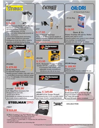 Not Responsible For Typographical or Pictorial Errors. Prices May Change Without Notice Promo Code WN16
#BS1
$ 4.25
Professional Battery Service Brush
•Tapered stainless bristles for long life
•10” long with handle
•Cleans all female battery terminals
#92100 Omega
$ 109.95
Wheel Arm™
Efﬁciently hold tires on a vehicle lift arm
#W1538
$ 33.95
94-Pc. Mechanics Product Tool Set
Includes 3/8” Drive SAE & Metric sockets
& accessories with ratchet, pliers,
adjustable wrench, screwdrivers,
bit drivers, hex bits & hex keys
#M204 $ 249.00
100-600 Ft/Lbs Torque Wrench
Professional grade 3/4 dr reversible clicker
type torque wrench. 1 pound increments
#W41063
$ 429.00
20 Ton Shop Press
•9 Adjustable height locations
•Remote pressure cylinder with relief valve
•Liquid-ﬁlled 4-in pressure indicator gauge
•69-in Overall height, 19.5-in inside frame,
•7.5-in Stroke
#W41065 $ 91.00
6-Pc Shop Press Accessory Kit
•Designed to be used with
presses up to 50-ton
•Set includes six common accessories used
in a varity of press applications
#737
$ 17.95
Subaru Stretch Belt Tool
Works on all 2008 to current models of
Subaru Impreaza, Outback and Forrester
features a stretch belt.
Only Tool on the market for this job.
#78537
$ 119.00
16 Piece Locking Lug Nut Master Key Set
The set was designed for the purpose of removing
locking lug nuts on aftermarket wheels
• Fastener Types: 5 - 12 point Spline , 8 - 10 point Star, Hex and Fluted Hex
• SAE and Metric sizes
• Durable blow molded plastic case with locking clips
#51885
$ 34.95
1 Liter Vacuum Brake Fluid Bleeder
•Maximum capacity: 1 liter (33 oz)
•Working pressure: 71-113 PSI
•Maximum pressure: 113 PSI
•Universal rubber ﬁtting holds securely on
brake bleed screw
•Convenient hanging hook and locking
trigger allows hands free operation
•Transparent drain hose allows visual in
spection of old ﬂuid during bleeding
#L93025
$ 16.95
Snow & Go
Winter Traction Aid and Ice Melter
•Meltes snow and ice to 0°F
•Absorbs melted water before it can re-freeze
•Low tracking / no muddy mess
•Formula uses only 1/3 salt by volume
All Natural Earth Product
25 Lbs Bag
 