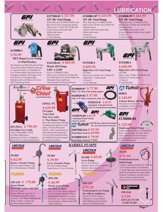 #55-125
$ 51.95
Professional Lever Pump
For Oils & Antifreeze
Fits 30 to 55 Gal. Drums
Dispenses 12 oz per Stroke
With Multidirectional Handle
Ideal For Oil Based Fluids
#55-155 $ 179.00
Ryton Plastic
ROTARY works with DEF
Fits 5 to 55 Gal.
Drums. Delivers 1 gal. Per 15
Revolutions Ideal For: Acids,
Alkalines, Gas, Diesel, Machine Oil,
Water, Alcohol, Thinners &
Petroleum Based Products
#55-156
$ 46.95
Plastic Lever Pump
For DEF & More
Fits 5 to 55 Gal. Drums. Delivers
9 oz Per Stroke. Ideal For: Water,
Water Based Chemicals, Alcohol,
Kerosene, Gas, Diesel, Petroleum
Based Products, Mild Acid & Mild
Alkali Solutions
#1335
$ 91.95
Professional Series
Fluid Pump
Features: Telescoping Pick-Up Tube for
16-55 Gallon Drums with Standard
2” Bung Openings. Bung Opening Tool
Built into Pump Head to Open Sealed
Reﬁnery Containers. Internal Check
Valve Assures Constant Prime
Provides 8.5 ﬂ oz Per Full Stroke
#G401
$ 39.95
Lever Transfer Pump
Fits 30-55 Gallon Drums
Pump Delivers 10 oz Per Stroke
#G402
$ 82.95
Rotary Transfer Pump
Delivers Approximately 1 gal.
Per 18 Revolutions of Handle
#FC25GC $ 759.95
25-Gallon Gas Caddy
2-Way “Rebuildable” Pump
for Either Siphoning or
Dispensing. O.S.H.A. Compliance
Decal Set for Content Identiﬁcation
#G400 $ 45.95
Lever Pump
Fits 25-50 lb Buckets.
Includes: Pump, Drum Cover & 4’
Delivery Hose. Ideal for
Transmission Fluid & Heavy Fluids
#W1141
$ 5.95
QT/GAL FLUID
LUBE PUMP
BARREL PUMPS
#25GC-P2
$ 629.95
25-Gallon
Fuel Chief
Poly Gas Caddy
2 - Way Rotary Pump
Poly tank constructed with high
strength general purpose rotary
pump. 10” Semi-Pheumatic
wheels. 2-Way rotary pump for
both siphoning & dispensing.
10’ hose with reinforced metal
tip. Molded in handle designed
for comfort & balance.
Page 7
#110000-99 $ 464.95
12V DC Fuel Pump
•Flow Rate up to 15 GPM(57LPM)
•Duty Cycle: 30 Min. On/ 30 Min Off
•Manual nozzle
•Adjustable suction tube to 40”
•Convenient spin collar for easy install
•12 hose ft.
•2 Year Warranty
#110000-107 $ 419.95
12V DC Fuel Pump
•Flow Rate up to 15 GPM(57LPM)
•Duty Cycle: 30 Min. On/ 30 Min Off
•Manual nozzle
•2 piece Trim to ﬁt suction tube
•Direct tank mount
•10 hose ft.
•2 Year Warranty
#137100-01 $ 327.95
12V DC Fuel Pump
•Flow Rate up to 8 GPM (8 GPM is the
ﬂow rate of your average gas station)
•Duty Cycle: 15 Min. On/ 30 Min Off
•3 piece trim to ﬁt suction tube
•Direct tank mount
•Manual nozzle
•2 Year Warranty
#129000-1
$ 92.95
DEF Hand Lever Pump
(1 Pint/Stroke)
This Hand Lever Diesel Exhaust Fluid
(Urea) Pump delivers ﬂuids at rates up
to 1 pint per stroke. It Is Suitable For
Low Volume Shops And Great For An
Emergency Backup. The Pump Is For
Fast Delivery. It Is Lightweight,
Reliable And Cost Effective For Your
DEF Dispensing Needs.
#142100-01 $ 569.95
Waste Oil Pump
120V 1/2-HP
•Up To 32 QPM(30 LPM)
•Duty Cycle: 30 Min On/ 30 Min Off
•Use With Oil( Up To 90 Wt) Waste Oil
Hydraulic Fluid, Antifreeze
Non-Flamable Oil-Based Solvents
#110049-07 $ 77.95
20ft x 3/4” Hose with spring support
#110529-01 $ 37.95
14ft x 3/4” Hose w/spring & static wire
#110121-8 $ 69.95
Automatic Unleaded Nozzle
Non UL Listed (not for gasoline)
#138000-01
$ 229.95
Diaphragm Hand Pump
Unique design for dirty or contaminated
ﬂuids. Use with gas, kerosine, diesel,
water, hydraulic oil and petroleum
products such as medium oil up to
30wt. 2”NPT threads
#S075H1314 $ 52.95
Fuel Hose Swivel 3/4”NPT
#S100H1315 $ 79.95
Fuel Hose Swivel 1”NPT
Full 360 deg. spherical rotation
for easy movement of nozzle
#133240-2
$ 829.95
High-Flow 12V Fuel Pump
•25 GPM
•Duty Cycle: 30 Min. On/ 30 Min Off
•Automatic 1” outlet nozzle
•12 hose ft.
•2 Year Warranty
#133200-1
$ 695.95
High-Flow 115V Fuel Pump
•20 GPM
•Duty Cycle: 30 Min. On/ 30 Min Off
•Manual 3/4” outlet nozzle
•12 hose ft.
•2 Year Warranty
#110376-01 $ 81.95
Automatic Diesel Nozzle
Non UL Listed
#FR31
$ 249.95
1-Quart Rotary Oil Pump
One quart per revolution
Compatible with Diesel, E15,
Kerosene Oil and B20
 