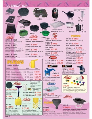 #11102
$ 122.95
8 Gallon Oil Lift Drain
15” Funnel with Strainer
36-1/2” to 74” Adj. Height
4 H.D. 2-1/2” Ball Bearing
Wheels.Large Pouring Handle
#17892 $ 18.25
Transmission Drain Funnel
Heavy Duty.22” x 23”
#17902 $ 49.95
Super Transmission
Drain Funnel - Heavy Duty Plastic
Funnel. Extends the Catch Area of Any
Lift Drain. Extra Large 24” x 36”
#42008 $ 99.95
58 Quarts Oil Pan With
Rear Wheels
#75-750 $ 27.95
6 Gal. Radiator Drain Pan
#75-025 $ 24.95
Black Rectanular 3 Gal. Cap.
#75-442 - 2 Qt $ 19.95
#75-444 - 4 Qt $ 21.95
#75-664 - 4 Qt $ 54.95
#75-668 - 8 Qt $ 57.95
PAINTED MEASURE CANS
With Thumb Control
#75-665 - 5 Qt $ 52.95
#11838 $ 14.95
15 Quart Oil Drain Pan
#11845 $ 13.95
15 Quart Recovery Drain Pan
#17942 $ 19.95
4.5 Gallon Drip Pan BLACK
#17952 $ 19.95
4.5 Gallon Drip Pan GREEN
#17912 $ 39.95
55 Gallon Drum Drain Funnel
#17922 $ 44.95
6 Gallon Multi-Drain Tub
#19722 $ 24.95
Catch-All Drip Pan
Dimensions 24” x 36” x 1-1/2”
#75-849
$ 12.95
3 QT Drum Funnel
One Piece, 3 Qrt. Capacity. Attaches to
2” Bung Hole in 15 to 55 Gallon Drums
#AT20 - 25 X 47 $ 23.95
#AT22 - 18 X 25 $ 11.00
#38750
$ 10.50
15” ROUND
NO SPLASH PAD
Protects Floor AndWork
Area From Oil Splatter
#24680
$ 35.95
13-Pc. Spill Free Funnel
Fits Most Domestic & Import Cars & Light
Trucks.Eliminates Trapped Air Pockets.
Controls the Proper Amount of Fluid.
#42008
#11845
#11838
#19722
#17922
#17942
#17952
#17912
#75-025
#75-750
Heavy Duty Galvanized
Steel
Galvanized Drip Pans
#AT20 or #AT22
#75-442
#75-444
or
#75-664 / 75-665 / 75-668
Galvanized Measure with Flexible Spout
Galvanized Measure with Flexible Spout
#19732 - 6 Quart $ 16.95
#19702 - 8 Quart $ 19.95
Translucent Oil
Dispensers
Marked in both quarts
and liters
#17892
#17902
75-451 1 quart capacity. 3/4” OD spout $ 9.95
75-452 2 quart capacity. 1” OD spout $ 13.95
75-454 4 quart capacity. 1” OD spout $ 21.95
75-456 6 quart capacity. 1-1/4” OD spout $ 25.95
Part # Capacity Spout
Plastic Measures
Sale
Page 8
#W54273
$ 16.95
2-1/2 Gallon Radiator Filler
Tough polyethylene, impervious to
oil, gasoline & antifreeze
Includes 3 new Pieces
#DP10 $ 18.95
25” X 36” Glavanized Drip Pan
* 8-Quart Container
comes with a
LID & CAP
*
#19212
$ 599.95
Low Proﬁle Truck Oil Drain with Pump
•Holds 60 Quarts •With handle for transport or
positioning •115v Pump is rated at 7 GPM
•Pump also convenient for pumping coolant back
into radiator
#W54274 $ 6.95
2 Quart Battery Filler
•Spring loaded ﬁller valve
•Durable injection molded plastic
#42004
#42004 $ 36.00
24 Quarts Drain Container
Closed Lid
#19342
$ 45.95
Multi-Application Oil Funnel
Eliminate oil spills when reﬁlling crankcases . The
1.6 qt. translucent funnel comes with 7 different
color coded adapters & a 45° elbow
 