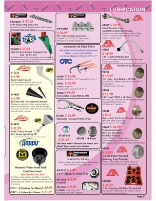 #W1264 $ 4.95
6” Round
#W1265 $ 9.95
LARGE - 9-1/2” by 5-1/2”
Rectangular Tray with 2 Magnets
MAGNETIC TRAYS
Sticks to Almost Any Metal Surface. Keeps Metal
Parts and Tools From Getting Lost
Adjustable Oil Filter Pliers
#4560 $ 21.95
SMALL- Wrench is 13-1/2” Long & Fits 2-1/4 - 5”
#4561 $ 39.95
LARGE- 3-3/4”- 7”
Wrench is 18” Long & Fits 3-3/4”- 7”
#4562 $ 56.95
Set Includes 1-each 4560 & 4561
Slip joint ratchet and lock mechanism
allows secure grip on ﬁlter
works on diameters from 2-1/4” to 7”
#TOY640
$ 21.95
Oil Filter Socket Wrench Fits most Later
Model Toyota and Lexus Models
64MM / 14 Flats
#2460 $ 14.50
Professional Grade
Die-Cast Aluminum
Oil Filter Wrench
64mm 14 Flute •1/2” Square Drive
Applications:Toyota, Lexus, Scion, Oil Filter
Housing Caps, Plus Honda And Nissan OE Oil Filtrers
#W9155 $ 3.49
4-1/4” Magnetic Parts Tray
Page 9
#18609 $ 27.95
Pig® Form-A-Funnel Draining Tool
Size - 14.5”x 6.5”
Mold, bend and twist into custom shapes to create leakproof
channels for draining oil; can also be formed into funnels, drip
trays and other liquid-management tools
#2465
$ 26.95
4-1 Oil Filter Notched
Housing Cap Wrench
•64mm x 14mm ﬂute size to ﬁt all 4 styles of
Toyota, Lexus & Scion oil ﬁlter housing caps
#2481
$ 8.95
Heavy-Duty For Ford / Mazda / Mercedes
Built with higher torque specs
Use 3/8”drive or 7/8” hex driv
#2087
$ 31.95
VW / AUDI Oil Drain Tool
Prevents oil spillage during ﬁlter change. Fits many
VW & Audi vehicles
#2497 $ 38.95
8-in-1 Transfer Case
And Differential Plug Wrench
Features: Four Male Square drives - 8mm, 10mm,
3/8” & 1/2” and Four Male Hex drives - 10mm,
12mm, 14mm & 17mm
Removes Water from Fuel
Fuel Filter Funnel
Your Tool for Pure Fuel
Non-Stick coated stainless steel ﬁlter • Anti-Static
funnel body • Simple, portable & self-cleaning • No
replacement parts • Filters gasoline, diesel, heating oil
& kerosene
#F1C - 2.5 Gallons Per Minute$ 15.95
#F8C - 5 Gallons Per Minute $ 31.95
#19832
$ 11.35
1.6Qt. Plastic Funnel
W/ Lid and Spout Cap
#96950
$ 45.95
11 Pc. Cap-Type Oil Filter Wrench Kit
For removal of aftermarket & OE spin-on ﬁlters
Contains the most popular sizes
p
#19802
$ 6.50
Threaded Oil / Transmission Funnel
The larger section screws into opening found on
many Ford pickups and Dodge, Jeep and Chrylers
cars, mini vans & SUVs. Also Work on some Honda
Acura & Nissan vechicles
#17232
$ 9.95
Right Angle Funnell
10” tall translucent funnel with a 6-3/4”
offset for hard-to reach applications
#V250 $ 22.95
Adjustable Locking Oil Filter Plier
#W54287 $ 37.95
15 Pc Drain Plug Socket Set
Includes:Hex, Male & Female Square, Male Triangle
and Tamper Proof Triple Square #W54085
$ 36.95
7Pc. Oil Cartridge Socket Set
Contains 24, 27, 29, 30, 32, 36 & 38mm
Packaged in a molded storage case
#2462
$ 15.95
Mercedes / Jeep 84mm x 14 Flute
Fits 2007-2013 Sprinter, Mercedes & Jeep with V6
diesel engines.
3/8” Drive with 1” Hex drive
#2464
$ 13.50
VW / Audi 74MM x 14 Flute
Fits many VW, Audi plus some Ford, Dodge Sprinter,
Toyota & BMW motorcycles.
1/2” Drive & 1” hex drive
Oil Filter Cap Wrenches
 