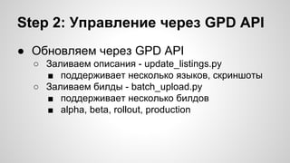 Step 2: Управление через GPD API
● Обновляем через GPD API
○ Заливаем описания - update_listings.py
■ поддерживает несколько языков, скриншоты
○ Заливаем билды - batch_upload.py
■ поддерживает несколько билдов
■ alpha, beta, rollout, production
 