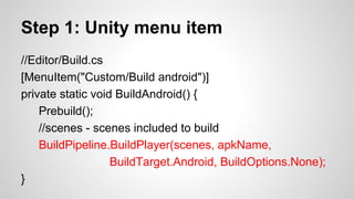 Step 1: Unity menu item
//Editor/Build.cs
[MenuItem("Custom/Build android")]
private static void BuildAndroid() {
Prebuild();
//scenes - scenes included to build
BuildPipeline.BuildPlayer(scenes, apkName,
BuildTarget.Android, BuildOptions.None);
}
 