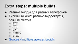 Extra steps: multiple builds
● Разные билды для разных телефонов
● Типичный кейс: разные видеокарты,
разные сжатия
○ ETC
○ ATC
○ DXT
○ PVRTC
○ ETC2
● Google <multiple apks android>
 