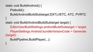 static void BuildAndroid() {
Prebuild();
Build(AndroidBuildSubtarget.DXT);//ETC, ATC, PVRTC
}
static void Build(AndroidBuildSubtarget target) {
EditorUserBuildSettings.androidBuildSubtarget = target;
PlayerSettings.Android.bundleVersionCode = Generate
(target);
BuildPipeline.BuildPlayer(...);
}
 