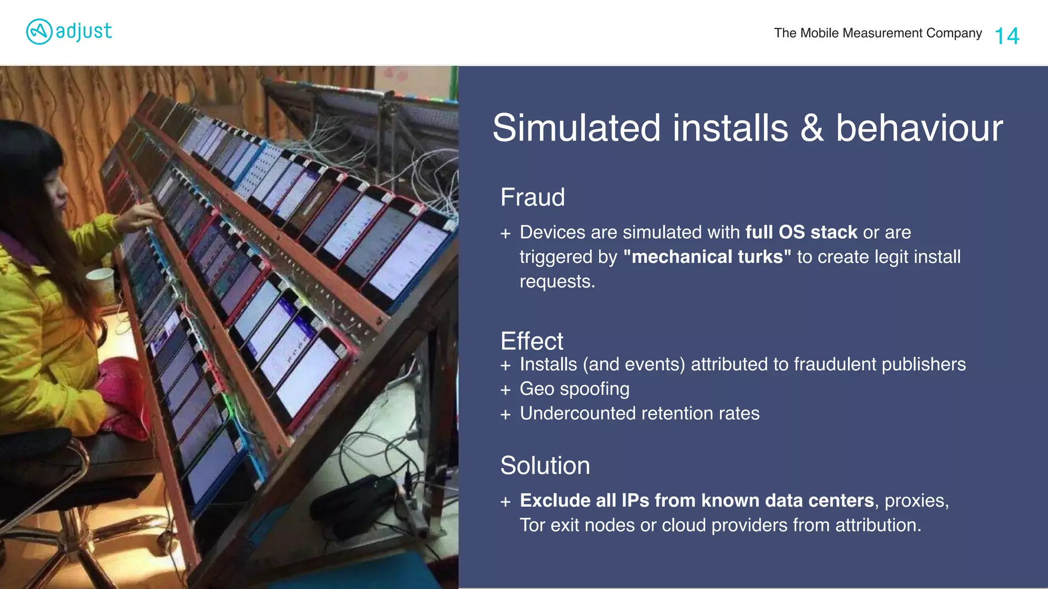 The Mobile Measurement Company
14
Simulated installs & behaviour
+ Exclude all IPs from known data centers, proxies,
Tor exit nodes or cloud providers from attribution.
Fraud
Solution
+ Devices are simulated with full OS stack or are
triggered by "mechanical turks" to create legit install
requests.
Effect
+ Installs (and events) attributed to fraudulent publishers
+ Geo spooﬁng
+ Undercounted retention rates
 