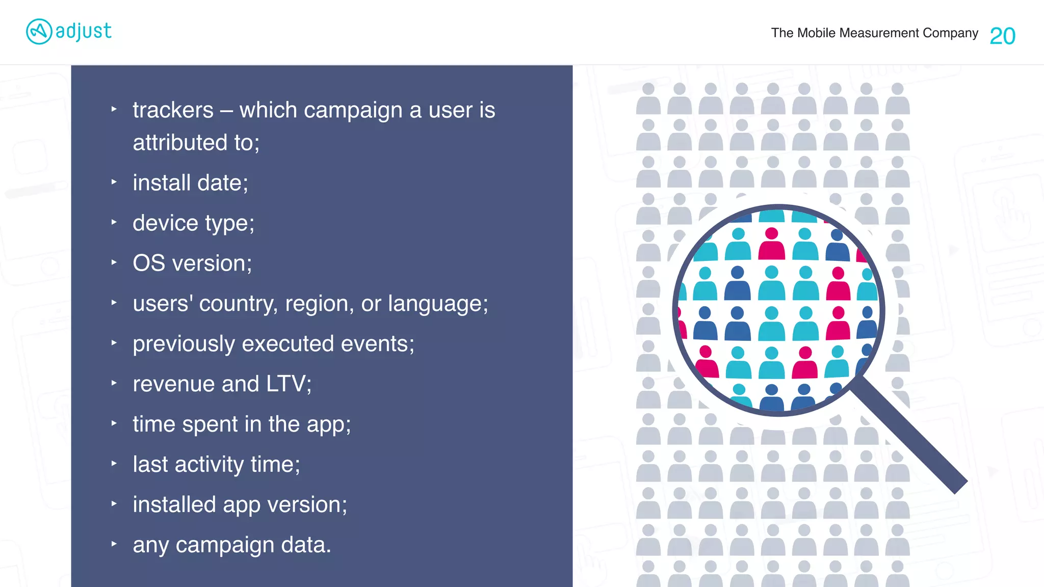 The Mobile Measurement Company
20
‣ trackers – which campaign a user is
attributed to;
‣ install date;
‣ device type;
‣ OS version;
‣ users' country, region, or language;
‣ previously executed events;
‣ revenue and LTV;
‣ time spent in the app;
‣ last activity time;
‣ installed app version;
‣ any campaign data.
 
