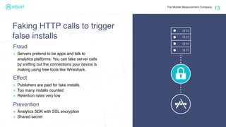 The Mobile Measurement Company
13
+ Servers pretend to be apps and talk to
analytics platforms. You can fake server calls
by snifﬁng out the connections your device is
making using free tools like Wireshark.
Fraud
+ Analytics SDK with SSL encryption
+ Shared secret
Prevention
Faking HTTP calls to trigger
false installs
+ Publishers are paid for fake installs
+ Too many installs counted
+ Retention rates very low
Effect
 