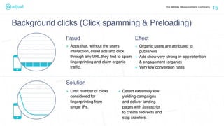 The Mobile Measurement Company
15
+ Limit number of clicks
considered for
ﬁngerprinting from
single IPs.
+ Detect extremely low
yielding campaigns
and deliver landing
pages with Javascript
to create redirects and
stop crawlers.
Fraud
Solution
Background clicks (Click spamming & Preloading)
+ Apps that, without the users
interaction, crawl ads and click
through any URL they ﬁnd to spam
ﬁngerprinting and claim organic
trafﬁc.
Effect
+ Organic users are attributed to
publishers
+ Ads show very strong in-app retention
& engagement (organic)
+ Very low conversion rates
 