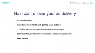 The Mobile Measurement Company
Gain control over your ad delivery
‣ improve targeting
‣ make fraud much harder with deﬁned users as target
‣ control ad exposure across multiple networks/campaigns
‣ decrease startup times for new campaigns (retargeting/exclusion)
‣ save money
18
 