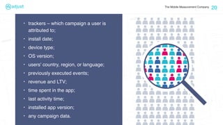 The Mobile Measurement Company
20
‣ trackers – which campaign a user is
attributed to;
‣ install date;
‣ device type;
‣ OS version;
‣ users' country, region, or language;
‣ previously executed events;
‣ revenue and LTV;
‣ time spent in the app;
‣ last activity time;
‣ installed app version;
‣ any campaign data.
 