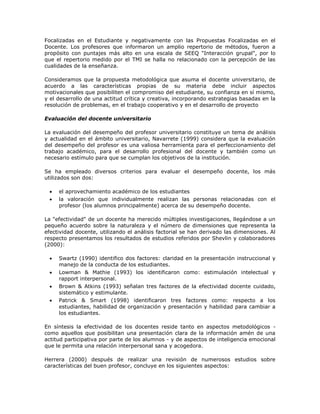 Focalizadas en el Estudiante y negativamente con las Propuestas Focalizadas en el 
Docente. Los profesores que informaron un amplio repertorio de métodos, fueron a 
propósito con puntajes más alto en una escala de SEEQ "Interacción grupal", por lo 
que el repertorio medido por el TMI se halla no relacionado con la percepción de las 
cualidades de la enseñanza. 
Consideramos que la propuesta metodológica que asuma el docente universitario, de 
acuerdo a las características propias de su materia debe incluir aspectos 
motivacionales que posibiliten el compromiso del estudiante, su confianza en sí mismo, 
y el desarrollo de una actitud crítica y creativa, incorporando estrategias basadas en la 
resolución de problemas, en el trabajo cooperativo y en el desarrollo de proyecto 
Evaluación del docente universitario 
La evaluación del desempeño del profesor universitario constituye un tema de análisis 
y actualidad en el ámbito universitario, Navarrete (1999) considera que la evaluación 
del desempeño del profesor es una valiosa herramienta para el perfeccionamiento del 
trabajo académico, para el desarrollo profesional del docente y también como un 
necesario estímulo para que se cumplan los objetivos de la institución. 
Se ha empleado diversos criterios para evaluar el desempeño docente, los más 
utilizados son dos: 
 el aprovechamiento académico de los estudiantes 
 la valoración que individualmente realizan las personas relacionadas con el 
profesor (los alumnos principalmente) acerca de su desempeño docente. 
La "efectividad" de un docente ha merecido múltiples investigaciones, llegándose a un 
pequeño acuerdo sobre la naturaleza y el número de dimensiones que representa la 
efectividad docente, utilizando el análisis factorial se han derivado las dimensiones. Al 
respecto presentamos los resultados de estudios referidos por Shevlin y colaboradores 
(2000): 
 Swartz (1990) identifico dos factores: claridad en la presentación instruccional y 
manejo de la conducta de los estudiantes. 
 Lowman & Mathie (1993) los identificaron como: estimulación intelectual y 
rapport interpersonal. 
 Brown & Atkins (1993) señalan tres factores de la efectividad docente cuidado, 
sistemático y estimulante. 
 Patrick & Smart (1998) identificaron tres factores como: respecto a los 
estudiantes, habilidad de organización y presentación y habilidad para cambiar a 
los estudiantes. 
En síntesis la efectividad de los docentes reside tanto en aspectos metodológicos - 
como aquellos que posibilitan una presentación clara de la información amén de una 
actitud participativa por parte de los alumnos - y de aspectos de inteligencia emocional 
que le permita una relación interpersonal sana y acogedora. 
Herrera (2000) después de realizar una revisión de numerosos estudios sobre 
características del buen profesor, concluye en los siguientes aspectos: 
 