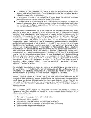  El profesor es tanto más efectivo, desde el punto de vista docente, cuanto más 
positiva es la visión de sí mismo, cuanto más se identifica con los demás y cuanto 
más abierto está a las experiencias. 
 La efectividad docente es mayor cuando se procura que los alumnos descubran 
los significados que cuando sólo se les emite información. 
 La imagen varía de unos grupos a otros. Los estudiantes, además de valorar los 
aspectos didácticos, valoran mucho ciertos rasgos de personalidad tales como 
comprensión e interés por los problemas del alumno, honradez, imparcialidad e 
incluso el sentido del humor. 
Tradicionalmente la evaluación de la efectividad de los docentes universitarios se ha 
realizado a través de la evaluación de los estudiantes, Pozo y colaboradores (2000) 
realizaron una investigación para determinar a través de las percepciones de los 
estudiantes universitarios las características que definen al "profesor ideal". La 
muestra estuvo conformada por 2221 estudiantes de ambos sexos, con una edad 17 a 
35 años, cursando del primer al quinto año, de las facultades de negocios, 
humanidades, leyes, tecnología y ciencia, procedentes de la Universidad de Almería - 
Andalucía inscritos durante el año académico 1997-98. El instrumento utilizado fue de 
tipo Diferencial Semántico. Los tres descriptores que estuvieron cercanos al lado 
positivo son "expresión clara", " informado" y "competente". Estos resultados 
muestran que las características más valorizadas por los estudiantes constituyen la 
tradicionalmente llamada "capacidad docente": teniendo conocimiento, siendo capaz 
de comunicar sus conocimientos claramente, y siendo competente en la actividad de 
enseñar, son las características que definen el ideal de profesor de estos estudiantes. 
Otras características que se pudieron adicionar a esas son: estando "documentado", 
teniendo " fluidez en los discursos", siendo "experto", " organizado", "eficiente", 
"inteligente" y capaz de sintetizar". El estilo de relaciones del profesor con el 
estudiante fueron listados como; " capaz de escuchar", "accesible", "sociable", 
"objetivo", "seguro" y "activo". 
Por otro lado, los estudiantes tienen un punto de vista negativo de las características 
de "dominante " y "autoritario", en las relaciones de los profesores con sus 
estudiantes. Los adjetivos irrelevantes en la definición del "profesor ideal " son los 
relacionados con la apariencia física del profesor: "elegante" y "atractivo". 
Shevlin, Banyard, Davies & Griffiths (2000)) en una investigación realizada en una 
muestra de 199 estudiantes aún no graduados de las Universidades United Kingdom, 
aplicándoles una Escala de autoreporte de efectividad docente por un miembro del 
equipo de conferencistas. Hallando que el factor carisma explica el 69% y el 37% de la 
variación en los factores "habilidad conferencista" y " atributos módulos" 
respectivamente. 
Astin y Nadeau (1998) citado por Navarrete, proponen los siguientes criterios e 
indicadores para la evaluación de calidad en la universidad, específicamente en lo 
relativo a los profesores: 
 Concepción de su papel frente a los estudiantes 
 Competencia en su disciplina 
 Competencia básica y eficacia en materia de enseñanza 
 Involucramiento en actividades de asistencia a los estudiantes 
 Sensibilidad a las problemáticas éticas 
 