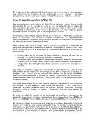 En el aspecto de la evaluación del docente universitario en el país se hace necesaria 
una sistematización tendiente a una uniformidad en los criterios y aspectos 
considerados; así como una revisión de la evolución histórica que ha tenido el mismo. 
Retos del docente universitario del Siglo XXI 
Los retos del docente universitario del Siglo XXI, se hallan en relación directa con la 
complejidad de su rol, añadido al hecho de que la aplicación de las redes de 
comunicación en general y de las técnicas de Internet supondrán cambios en el modelo 
universitario de enseñanza, en las funciones del profesor, en la responsabilidad que la 
sociedad deposita en docente y en la relación profesor – alumno. 
Al respecto, Bartha (1997) propone dentro del contexto de la PUCP dos alternativas 
para la innovación el desarrollo docente universitario: la implementación 
institucionalizada de programas de actualización docente y la inclusión de modalidades 
de educación a distancia en esos programas. 
Otros autores como Solari y Monge (2004); Urrelo (2000) plantean la necesidad de 
programar perspectivas de desarrollo en relación con la docencia universitaria a corto 
plazo, a mediano plazo y a largo plazo, a continuación reseñamos la propuesta de 
Urrelo (2000): 
 A corto plazo, en las acciones de orden académico: mejorar la selección de 
alumnos y docentes, actualización de planes curriculares. 
 A mediano plazo, en los aspectos de carácter académico; afinar los mecanismos 
de admisión de docentes, capacitación docente, entrenamiento de investigadores. 
 A largo plazo: desarrollo pleno de valores y actitudes universitarios en docentes y 
alumnos. 
Los estilos de enseñanza requieren asimismo de un replanteamiento, a la luz de la 
comprensión de los procesos de aprendizaje que se dan en el joven y el adulto; así 
Delgado (2001) señala que es indispensable cambiar los estilos de enseñanza 
centrados exclusivamente en la palabra del profesor universitario y su protagonismo, 
fomentando el aprendizaje autónomo, caracterizado tanto por la participación como 
por la anticipación. 
Una de las estrategias creativas para mejorar los estilos de enseñanza, es la propuesta 
denominada "Carpeta Docente", desarrollada por Fernández (2002) esta busca 
desarrollar actitudes reflexivas hacia su práctica docente, desarrollar actitudes 
favorables hacia el trabajo en equipo y desarrollar destrezas para evaluar la 
enseñanza. 
En esta necesidad de cambio en las estrategias de enseñanza utilizadas en la 
educación universitaria, coinciden investigadores de diversos países, Valer (2001) del 
Perú, Lenski (2001), Aubone (2001) de Argentina, Casas (1998) de Venezuela y otros. 
La educación virtual, que presenta una tendencia a un rápido desarrollo, enfrenta al 
docente universitario a una reconceptualización de su rol, siendo necesario que tenga 
una actitud de permanente cambio, frente a los avances científicos, tecnológicos y 
humanísticos, actualizando sus conocimientos y manejos de las nuevas tecnologías de 
la información y comunicación. Al respecto Casas (1998) señala que aprender, aplicar 
 
