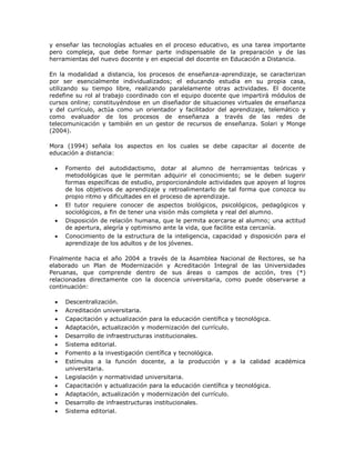 y enseñar las tecnologías actuales en el proceso educativo, es una tarea importante 
pero compleja, que debe formar parte indispensable de la preparación y de las 
herramientas del nuevo docente y en especial del docente en Educación a Distancia. 
En la modalidad a distancia, los procesos de enseñanza-aprendizaje, se caracterizan 
por ser esencialmente individualizados; el educando estudia en su propia casa, 
utilizando su tiempo libre, realizando paralelamente otras actividades. El docente 
redefine su rol al trabajo coordinado con el equipo docente que impartirá módulos de 
cursos online; constituyéndose en un diseñador de situaciones virtuales de enseñanza 
y del currículo, actúa como un orientador y facilitador del aprendizaje, telemático y 
como evaluador de los procesos de enseñanza a través de las redes de 
telecomunicación y también en un gestor de recursos de enseñanza. Solari y Monge 
(2004). 
Mora (1994) señala los aspectos en los cuales se debe capacitar al docente de 
educación a distancia: 
 Fomento del autodidactismo, dotar al alumno de herramientas teóricas y 
metodológicas que le permitan adquirir el conocimiento; se le deben sugerir 
formas específicas de estudio, proporcionándole actividades que apoyen al logros 
de los objetivos de aprendizaje y retroalimentarlo de tal forma que conozca su 
propio ritmo y dificultades en el proceso de aprendizaje. 
 El tutor requiere conocer de aspectos biológicos, psicológicos, pedagógicos y 
sociológicos, a fin de tener una visión más completa y real del alumno. 
 Disposición de relación humana, que le permita acercarse al alumno; una actitud 
de apertura, alegría y optimismo ante la vida, que facilite esta cercanía. 
 Conocimiento de la estructura de la inteligencia, capacidad y disposición para el 
aprendizaje de los adultos y de los jóvenes. 
Finalmente hacia el año 2004 a través de la Asamblea Nacional de Rectores, se ha 
elaborado un Plan de Modernización y Acreditación Integral de las Universidades 
Peruanas, que comprende dentro de sus áreas o campos de acción, tres (*) 
relacionadas directamente con la docencia universitaria, como puede observarse a 
continuación: 
 Descentralización. 
 Acreditación universitaria. 
 Capacitación y actualización para la educación científica y tecnológica. 
 Adaptación, actualización y modernización del currículo. 
 Desarrollo de infraestructuras institucionales. 
 Sistema editorial. 
 Fomento a la investigación científica y tecnológica. 
 Estímulos a la función docente, a la producción y a la calidad académica 
universitaria. 
 Legislación y normatividad universitaria. 
 Capacitación y actualización para la educación científica y tecnológica. 
 Adaptación, actualización y modernización del currículo. 
 Desarrollo de infraestructuras institucionales. 
 Sistema editorial. 
 