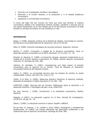  Fomento a la investigación científica y tecnológica. 
 Estímulos a la función docente, a la producción y a la calidad académica 
universitaria. 
 Legislación y normatividad universitaria. 
A inicios del Siglo XXI son muchos los retos que tiene que afrontar el sistema 
universitario, debido a los vertiginosos cambios sociales, científicos y técnicos que se 
van dando diariamente; es en esa medida que el rol del docente universitario se halla 
también en proceso de cambio, el cual constituye un reto. 
REFERENCIAS 
Aliaga, C (1998). Aspectos jurídicos de la libertad de cátedra. Universidad en marcha. 
Revista de la Universidad Nacional de Cajamarca. Año II (2) 65-68 
Alles, M. (2000). Dirección estratégica de recursos humanos. Argentina: Granica. 
Bartha, F. (1997). Innovación y calidad de la docencia universitaria: hacia un 
desarrollo docente universitario en la PUCP. Educación. VI (11) Mar. 31 - 44 
Borsesil, A; Marazza, R. (1998). La formación docente, elemento fundamental en un 
modelo de la función docente universitaria. En CINDA. Gestión docente universitaria 
(Volumen 3). Santiago de Chile: Alfa. 
Cabrera, M; Gonzáles, C. (2001). Competencias que debe poseer el docente 
universitario para el ejercicio de su función. Tesis de Maestría en Educación. 
Universidad Femenina del Sagrado Corazón. 
Castro, R. (2001). La universidad peruana para los tiempos de cambio, la utopía 
indispensable. Cultura. Año XIX (15). Lima 13 -41 
Coffey, M & Gibb, G. (2002). Measuring teachers´repertoire of teaching methods. 
Assement & Evaluation in Higher Education 27 (4) 383 - 387 
CONCYTEC (1998). Recursos del ser humano. Reflexiones sobre la educación y el 
desarrollo Científico y Tecnológico del país. Lima; CONCYTEC 
De Juan Herrero, J (1996). Introducción a la enseñanza universitaria. Madrid; 
Dykinson 
Delgado, K (2001). La educación superior en el Perú. Revista de Investigación. 
U.N.M.S.M. (8) Ag. 26 - 35 
Delors, J (1996). La educación encierra un tesoro. España: UNESCO 
De los Rios, D; Herrera, J. M.; Letelier y otros (2000). Paradigmas y competencias 
profesionales. En CINDA. Las nuevas demandas del desempeño profesional y sus 
implicancias para la docencia universitaria. Santiago de Chile: Alfa. 
 