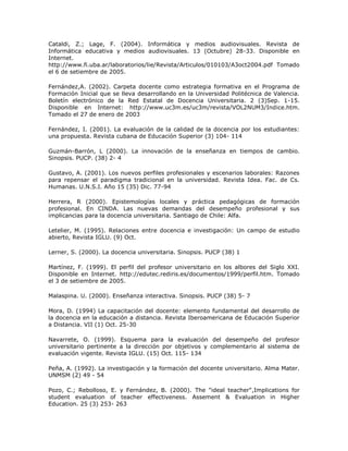 Cataldi, Z.; Lage, F. (2004). Informática y medios audiovisuales. Revista de 
Informática educativa y medios audiovisuales. 13 (Octubre) 28-33. Disponible en 
Internet. 
http://www.fi.uba.ar/laboratorios/lie/Revista/Articulos/010103/A3oct2004.pdf Tomado 
el 6 de setiembre de 2005. 
Fernández,A. (2002). Carpeta docente como estrategia formativa en el Programa de 
Formación Inicial que se lleva desarrollando en la Universidad Politécnica de Valencia. 
Boletín electrónico de la Red Estatal de Docencia Universitaria. 2 (3)Sep. 1-15. 
Disponible en Internet: http://www.uc3m.es/uc3m/revista/VOL2NUM3/Indice.htm. 
Tomado el 27 de enero de 2003 
Fernández, I. (2001). La evaluación de la calidad de la docencia por los estudiantes: 
una propuesta. Revista cubana de Educación Superior (3) 104- 114 
Guzmán-Barrón, L (2000). La innovación de la enseñanza en tiempos de cambio. 
Sinopsis. PUCP. (38) 2- 4 
Gustavo, A. (2001). Los nuevos perfiles profesionales y escenarios laborales: Razones 
para repensar el paradigma tradicional en la universidad. Revista Idea. Fac. de Cs. 
Humanas. U.N.S.I. Año 15 (35) Dic. 77-94 
Herrera, R (2000). Epistemologías locales y práctica pedagógicas de formación 
profesional. En CINDA. Las nuevas demandas del desempeño profesional y sus 
implicancias para la docencia universitaria. Santiago de Chile: Alfa. 
Letelier, M. (1995). Relaciones entre docencia e investigación: Un campo de estudio 
abierto, Revista IGLU. (9) Oct. 
Lerner, S. (2000). La docencia universitaria. Sinopsis. PUCP (38) 1 
Martínez, F. (1999). El perfil del profesor universitario en los albores del Siglo XXI. 
Disponible en Internet. http://edutec.rediris.es/documentos/1999/perfil.htm. Tomado 
el 3 de setiembre de 2005. 
Malaspina. U. (2000). Enseñanza interactiva. Sinopsis. PUCP (38) 5- 7 
Mora, D. (1994) La capacitación del docente: elemento fundamental del desarrollo de 
la docencia en la educación a distancia. Revista Iberoamericana de Educación Superior 
a Distancia. VII (1) Oct. 25-30 
Navarrete, O. (1999). Esquema para la evaluación del desempeño del profesor 
universitario pertinente a la dirección por objetivos y complementario al sistema de 
evaluación vigente. Revista IGLU. (15) Oct. 115- 134 
Peña, A. (1992). La investigación y la formación del docente universitario. Alma Mater. 
UNMSM (2) 49 - 54 
Pozo, C.; Rebolloso, E. y Fernández, B. (2000). The "ideal teacher",Implications for 
student evaluation of teacher effectiveness. Assement & Evaluation in Higher 
Education. 25 (3) 253- 263 
 