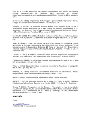 Rizo, H. E. (2004). Evaluación del docente universitario. Una visión Institucional. 
Revista Iberoamericana de Educación 34/4. Disponible en Internet: 
http://www.campus-oei.org/revista/deloslectores/883Rizo. Tomado el 29 de agosto de 
2005 
Rodríguez, V. (1999). Importancia de la imagen y personalidad del profesor. Revista 
Colegio de Doctores en Educación del Perú. Año III (3) Jul. 10 
Salomón, G. (2002). La educación superior frente a los desafíos de la Era de la 
Información. Boletín Electrónico de la Red Estatal de Docencia Universitaria. 2 (2) 
Disponible en Internet: http://www.uc3m.es/uc3m/revista/MAYO022/redu_boletin_ 
vol2_n2.htm#salomon. Tomado el 27 de enero de 2003 
Shevlin, M. (2000). The validity of student evaluation of teaching in higher education: 
love me, love my lectures?. Assement & Evaluation in Higher Education. 25 (4) 397 – 
405 
Solari, A; Monge G (2004). Un desafío hacia el futuro: educación a distancia, nuevas 
tecnologías y docencia universitaria. Latineduca2004.com. Primer Congreso Virtual 
Latinoamericano de Educación a Distancia. 23 Marzo a 4 de abril 2004 Disponible en 
Internet http://www.ateneonline.net/datos/96_03_Birri_Roberto. Tomado el 25 de 
agosto de 2005 
Tavares, P. (2002). A docEncia univesitaría -altos e baixos da profissao. Disponible en 
Internet: http://www.fe.u`.pt/˜ptcastro/doc.html. Tomado el 27 de enero de 2003 
Tünnermannn, (1998). La declaración mundial sobre la educación superior en el Siglo 
XXI Universidades (16) Jul – dic, 3-21 
Valer, L. (2002). Educación virtual y docencia universitaria. Revista de Investigación. 
U.N.M.S.M. 6 (9) May. 89 - 98 
Villarreal, M. (1990). Evaluación universitaria. Evaluación de catedráticos. Revista 
Universidades. Unión de universidades de América Latina. 77-100 
UNESCO (1995). Informe mundial sobre la educación. España: UNESCO 
UNESCO (1998). La educación superior en el Siglo XXI. Visión y Acción. Panorama 
Estadístico de la Enseñanza Superior en el Mundo: 1980 - 1995. París: 5 - 9 octubre. 
Urrelo, R (2000). Perspectivas de la Ciencia y Tecnología en las Universidades 
peruanas en el Siglo XXI, En Universidad Cristiana del Perú María Inmaculada. III Foro 
Universitas 2000. Perspectivas de la Ciencia y Tecnología en las Universidades 
peruanas en el Siglo XXI. Lima: UCPMI 
DIRECCIÓN 
E-mail: 
jennyq@UNIFÉ.edu.pe 
Teléfono: 436 4641, anexo 276 
