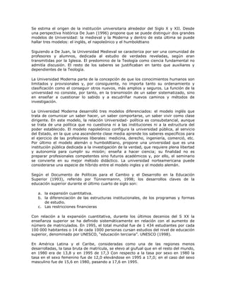 Se estima el origen de la institución universitaria alrededor del Siglo X y XII. Desde 
una perspectiva histórica De Juan (1996) propone que se puede distinguir dos grandes 
modelos de Universidad: la medieval y la Moderna y dentro de esta última se puede 
hallar tres modelos: el inglés, el napoleónico y el humboldtiano 
Siguiendo a De Juan, la Universidad Medieval se caracteriza por ser una comunidad de 
profesores y alumnos, dedicada al estudio de verdades reveladas, según eran 
transmitidas por la Iglesia. El predominio de la Teología como ciencia fundamental no 
admitía discusión. El resto de los saberes se justificaban en tanto que auxiliares y 
dependientes de la Teología. 
La Universidad Moderna parte de la concepción de que los conocimientos humanos son 
limitados y provisionales y, por consiguiente, no importa tanto su ordenamiento y 
clasificación como el conseguir otros nuevos, más amplios y seguros. La función de la 
universidad no consiste, por tanto, en la transmisión de un saber sistematizado, sino 
en enseñar a cuestionar lo sabido y a escudriñar nuevos caminos y métodos de 
investigación. 
La Universidad Moderna desarrolló tres modelos diferenciados: el modelo inglés que 
trata de comunicar un saber hacer, un saber comportarse, un saber vivir como clase 
dirigente. En este modelo, la relación Universidad- política es consubstancial, aunque 
se trata de una política que no cuestiona ni a las instituciones ni a la estructura del 
poder establecido. El modelo napoleónico configura la universidad pública, al servicio 
del Estado, en la que una ascendente clase media aprende los saberes específicos para 
el ejercicio de las profesiones liberales: medicina, derecho, ingeniería, comerció, etc. 
Por último el modelo alemán o humboldtiano, propone una universidad que es una 
institución pública dedicada a la investigación de la verdad, que requiere plena libertad 
y autonomía para cumplir su misión; enseña a hacer ciencia; su finalidad no es 
preparar profesionales competentes sino futuros académicos y, por ello, el seminario 
se convierte en su mejor método didáctico. La universidad norteamericana puede 
considerarse una especie de híbrido entre el modelo ingles y el modelo alemán. 
Según el Documento de Políticas para el Cambio y el Desarrollo en la Educación 
Superior (1993), referido por Tünnermannn, 1998; los desarrollos claves de la 
educación superior durante el último cuarto de siglo son: 
a. la expansión cuantitativa. 
b. la diferenciación de las estructuras institucionales, de los programas y formas 
de estudio. 
c. Las restricciones financieras 
Con relación a la expansión cuantitativa, durante los últimos decenios del S XX la 
enseñanza superior se ha definido sistemáticamente en relación con el aumento de 
número de matriculados. En 1995, el total mundial fue de 1 434 estudiantes por cada 
100 000 habitantes o 14 de cada 1000 personas cursan estudios del nivel de educación 
superior, denominado por UNESCO, “educación terciaria”. UNESCO (1998). 
En América Latina y el Caribe, consideradas como una de las regiones menos 
desarrolladas, la tasa bruta de matrícula, se elevo al giufual que en el resto del mundo, 
en 1980 era de 13,8 y en 1995 de 17,3 Con respecto a la tasa por sexo en 1980 la 
tasa en el sexo femenino fue de 12,0 elevándose en 1995 a 17,0; en el caso del sexo 
masculino fue de 15,6 en 1980, pasando a 17,6 en 1995. 
 