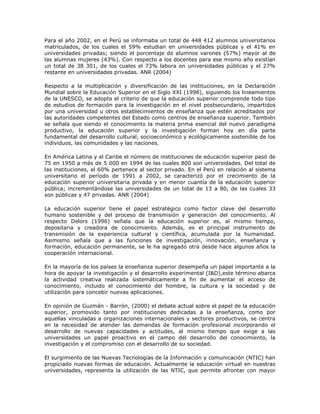 Para el año 2002, en el Perú se informaba un total de 448 412 alumnos universitarios 
matriculados, de los cuales el 59% estudian en universidades públicas y el 41% en 
universidades privadas; siendo el porcentaje de alumnos varones (57%) mayor al de 
las alumnas mujeres (43%). Con respecto a los docentes para ese mismo año existían 
un total de 38 301, de los cuales el 73% labora en universidades públicas y el 27% 
restante en universidades privadas. ANR (2004) 
Respecto a la multiplicación y diversificación de las instituciones, en la Declaración 
Mundial sobre la Educación Superior en el Siglo XXI (1998), siguiendo los lineamientos 
de la UNESCO, se adopta el criterio de que la educación superior comprende todo tipo 
de estudios de formación para la investigación en el nivel postsecundario, impartidos 
por una universidad u otros establecimientos de enseñanza que estén acreditados por 
las autoridades competentes del Estado como centros de enseñanza superior. También 
se señala que siendo el conocimiento la materia prima esencial del nuevo paradigma 
productivo, la educación superior y la investigación forman hoy en día parte 
fundamental del desarrollo cultural, socioeconómico y ecológicamente sostenible de los 
individuos, las comunidades y las naciones. 
En América Latina y el Caribe el número de instituciones de educación superior pasó de 
75 en 1950 a más de 5 000 en 1994 de las cuales 800 son universidades. Del total de 
las instituciones, el 60% pertenece al sector privado. En el Perú en relación al sistema 
universitario el período de 1991 a 2002, se caracterizó por el crecimiento de la 
educación superior universitaria privada y en menor cuantía de la educación superior 
pública; incrementándose las universidades de un total de 13 a 80, de las cuales 33 
son públicas y 47 privadas. ANR (2004) 
La educación superior tiene el papel estratégico como factor clave del desarrollo 
humano sostenible y del proceso de transmisión y generación del conocimiento. Al 
respecto Delors (1996) señala que la educación superior es, al mismo tiempo, 
depositaria y creadora de conocimiento. Además, es el principal instrumento de 
transmisión de la experiencia cultural y científica, acumulada por la humanidad. 
Asimismo señala que a las funciones de investigación, innovación, enseñanza y 
formación, educación permanente, se le ha agregado otra desde hace algunos años la 
cooperación internacional. 
En la mayoría de los países la enseñanza superior desempeña un papel importante a la 
hora de apoyar la investigación y el desarrollo experimental (I&D),este término abarca 
la actividad creativa realizada sistemáticamente a fin de aumentar el acceso de 
conocimiento, incluido el conocimiento del hombre, la cultura y la sociedad y de 
utilización para concebir nuevas aplicaciones. 
En opinión de Guzmán - Barrón, (2000) el debate actual sobre el papel de la educación 
superior, promovido tanto por instituciones dedicadas a la enseñanza, como por 
aquellas vinculadas a organizaciones internacionales y sectores productivos, se centra 
en la necesidad de atender las demandas de formación profesional incorporando el 
desarrollo de nuevas capacidades y actitudes, al mismo tiempo que exige a las 
universidades un papel proactivo en el campo del desarrollo del conocimiento, la 
investigación y el compromiso con el desarrollo de su sociedad. 
El surgimiento de las Nuevas Tecnologías de la Información y comunicación (NTIC) han 
propiciado nuevas formas de educación. Actualmente la educación virtual en nuestras 
universidades, representa la utilización de las NTIC, que permite afrontar con mayor 
 