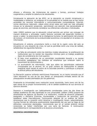 eficacia y eficiencia, las limitaciones de espacio y tiempo, promover trabajos 
cooperativos y ampliar la cobertura de estudiantes. 
Inicialmente la aplicación de las NTIC, en la educación se orientó inicialmente a 
modalidades a distancia, sin embargo en la actualidad en la medida que se han hecho 
accesibles los recursos informáticos y comunicacionales (computadoras, Internet, 
correo electrónico, televisión, vídeos entre otros) estos son cada vez más utilizados 
incluso en la educación presencial., permitiendo una atención más personalizada al 
grupo de alumnos, permitiendo considerar sus diferencias culturales e individuales. 
Valer (2002) sostiene que la educación virtual permite por primer vez conjugar de 
manera dinámica y articulada, cuatro factores centrales del desarrollo humano y 
social; a saber: la potenciación de la inteligencia humana; la optimización del proceso 
de conocer; el incremento de la productividad económica y la equidad en el acceso a la 
información. 
Actualmente el sistema universitario tanto a nivel de la región como del país se 
encuentra en una situación de crisis, la cual es percibida como una crisis de calidad, 
señalándose los siguientes factores: 
 La falta de articulación entre los distintos niveles educativos; la proliferación de 
instituciones que no reúnen los requisitos mínimos para un trabajo académico 
digno de considerarse de nivel superior; 
 El bajo nivel académico de un porcentaje considerable docente y su escasa 
formación pedagógica; los métodos de enseñanza que enfatizan sobre la 
transmisión de conocimientos y 
 La acumulación de información, más que sobre los aprendizajes realmente 
incorporados por el alumno. En un gran número de instituciones la cátedra 
magistral sigue siendo el centro de la actividad docente y contribuye a propiciar 
la actitud pasiva del estudiante. 
La Educación superior enfrenta restricciones financieras, es un hecho conocido que el 
rubro educación es uno de los que tienen un presupuesto limitado dentro de los 
presupuestos anuales planteados por los gobiernos. 
Finalmente la Universidad como institución social reconocida, tiene como uno de los 
ejes claves de su propio funcionamiento y de la calidad académica de sus servicios al 
ejercicio docente. 
Docencia e investigación son habitualmente consideradas como las dos áreas de 
trabajo académico de más significado en una universidad. Letelier (1995) propone las 
dimensiones de agencia (el docente y la institución), niveles de docencia (pregrado, 
postgrado) y disciplina (Ciencias, Humanidades y producción de servicios), para 
establecer estas interrelaciones. Concluyendo después de un análisis de dichas 
dimensiones que la conexión entre docencia e investigación tienen, potencialmente, 
muchas formas de reforzarse positivamente dependiendo del uso que se haga de las 
diferentes conexiones planteadas, reconociendo que en el campo práctico dichas 
conexiones se hallan interferidas por una serie de factores. A continuación 
desarrollaremos lo correspondiente a la docencia universitaria. 
DOCENCIA UNIVERSITARIA 
 