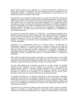 Bartha (1997) sostiene que la docencia es un proceso permanente y dinámico que 
exige, para alcanzar un adecuado nivel de calidad del servicio, la aplicación de un 
permanente proceso de innovación educativa; aplicándose la misma dentro de una 
planificación social y de gestión institucional. 
Se considera a la innovación educativa como un proceso de renovación continua de 
objetivos, contenidos, métodos y organización de procesos educativos. Guzmán-Barrón 
(2000) acota que en lo que respecta a las innovaciones educativas, es necesario entre 
otros puntos tener en cuenta que esta debe responder a un conjunto de pautas 
generales que tengan como base los lineamientos establecidos en el Plan Estratégico y 
que las experiencias de innovación educativa deben partir de la reflexión sobre las 
prácticas docentes actuales, de sus funciones como académicos, investigadores y 
administradores; y la relación que a partir de ello se establece con los objetivos de 
aprendizaje propuestos. 
En el informe La educación Superior en el Siglo XXI - la perspectiva estudiantil de la 
UNESCO se señala que los cuatro pilares en los que se debe fundamentar la enseñanza 
de los jóvenes universitarios son: aprender a ser, aprender a hacer, aprender a 
conocer y aprender a vivir con los demás. Para poder cumplir cabalmente con estos 
objetivos se requiere de docentes no solo especialistas en sus materias, sino con 
vocación pedagógica. 
Basándose en el planteamiento dado en el informe Delors y considerando las 
necesidades surgidas en el mundo científico y laboral a través de las redes de 
comunicación, Martínez, F (1999) propone que el docente universitario del Siglo XXI 
debe ser capaz de capacitar al futuro profesional en 6 aspectos: habilidades de 
aprendizaje permanente, habilidades de comunicación, habilidades de colaboración, 
habilidades creativas, capacidad para sobrevivir al cambio dinámico y capacidad de 
adaptación. 
Peña (1992) considera que el profesor universitario no sólo debe saber lo que enseña 
sino sobre todo poder fundamentar lo que sabe, esto quiere decir que no sólo debe 
saberse lo que se enseña sino también el sentido de lo que se enseña en el contexto 
del saber en general y del de la sociedad en la que uno se halla inserto. 
Por otra parte debemos de considerar que para ser un buen profesor se necesita 
integrar el saber disciplinar con las ciencias de la educación y las concepciones 
epistemológicas. Borsesil y Marazza, (1998) sostienen que la formación de los 
docentes universitarios es casi exclusivamente disciplinar, faltando una adecuada 
formación en ciencias de la educación, lo que determina que las ciencias de la 
educación suelan tener una escasa importancia en la actividad docente. 
La Libertad de Cátedra es un elemento esencial de la vida universitaria, hallándose 
consagrada como principio de jerarquía constitucional en el Perú tanto en la Carta 
Política del 1979 como en la Constitución vigente de 1993. Al respecto Aliaga (1998) 
en un artículo respecto a los aspectos jurídicos de la Libertad de Cátedra, sostiene que 
esta es una manifestación concreta pero distinta de la Libertad de Enseñanza y la 
Autonomía Universitaria. 
El contenido de la Libertad de Cátedra, según León Pastor (1991), referido por Aliaga, 
1998; es un derecho y un deber docente en virtud del cual el profesor conduce su 
enseñanza con libertad de pensamiento y con respeto a la discrepancia. Por otra parte 
 