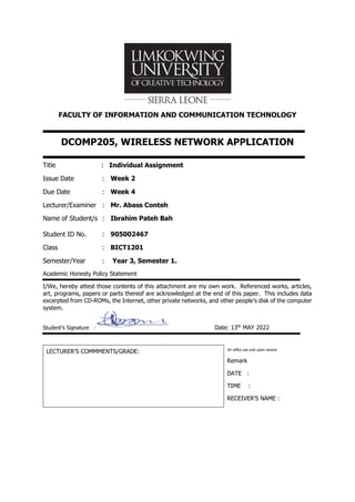 FACULTY OF INFORMATION AND COMMUNICATION TECHNOLOGY
DCOMP205, WIRELESS NETWORK APPLICATION
Title : Individual Assignment
Issue Date : Week 2
Due Date : Week 4
Lecturer/Examiner : Mr. Abass Conteh
Name of Student/s : Ibrahim Pateh Bah
Student ID No. : 905002467
Class : BICT1201
Semester/Year : Year 3, Semester 1.
Academic Honesty Policy Statement
I/We, hereby attest those contents of this attachment are my own work. Referenced works, articles,
art, programs, papers or parts thereof are acknowledged at the end of this paper. This includes data
excerpted from CD-ROMs, the Internet, other private networks, and other people’s disk of the computer
system.
Student’s Signature : Date: 13th
MAY 2022
LECTURER’S COMMMENTS/GRADE: for office use only upon receive
Remark
DATE :
TIME :
RECEIVER’S NAME :
 