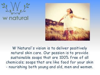 W Natural's vision is to deliver positively
natural skin care. Our passion is to provide
sustainable soaps that are 100% free of all
chemicals; soaps that are like food for your skin
- nourishing both young and old, men and women.
 