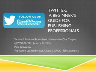 Twitter: A Beginner’s Guide
for Publishing Professionals
Women’s National Book Association—New City Chapter
@WNBANYC | January 14, 2015
Pace University
Workshop Leader: Melissa A. Rosati, CPCC
@melissarosati
 