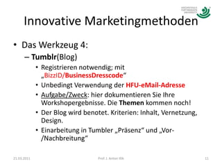 Innovative MarketingmethodenDas Werkzeug 4:Tumblr(Blog)Registrieren notwendig; mit „BizzID/BusinessDresscode“Unbedingt Verwendung der HFU-eMail-AdresseAufgabe/Zweck: hier dokumentieren Sie Ihre Workshopergebnisse. Die Themen kommen noch!Der Blog wird benotet. Kriterien: Inhalt, Vernetzung, Design.Einarbeitung in Tumbler „Präsenz“ und „Vor-/Nachbreitung“21.03.201111Prof. J. Anton Illik