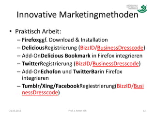 Innovative MarketingmethodenPraktisch Arbeit:Firefoxggf. Download & InstallationDeliciousRegistrierung (BizzID/BusinessDresscode)Add-OnDelicious Bookmark in Firefox integrierenTwitterRegistrierung (BizzID/BusinessDresscode)Add-OnEchofon und TwitterBarin Firefox integrierenTumblr/Xing/FacebookRegiestrierung(BizzID/BusinessDresscode)21.03.201112Prof. J. Anton Illik